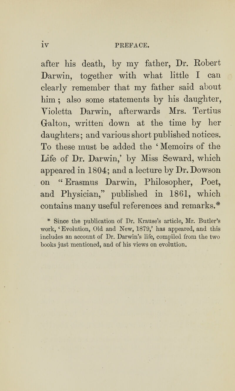 iv PREFACE. after his death, by my father, Dr. Robert Darwin, together with what little I can clearly remember that my father said about him ; also some statements by his daughter, Yioletta Darwin, afterwards Mrs. Tertius Gralton, written down at the time by her daughters ; and various short published notices. To these must be added the ' Memoirs of the Life of Dr. Darwin,' by Miss Seward, which appeared in 1804; and a lecture by Dr. Dowson on  Erasmus Darwin, Philosopher, Poet, and Physician, published in 1861, which contains many useful references and remarks.* t/ * Since the publication of Dr. Krause's article, Mr. Butler's work, 'Evolution, Old and New, 1879,' has appeared, and this includes an account of Dr. Darwin's life, compiled from the two books just mentioned, and of his views on evolution.