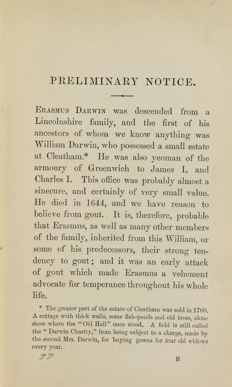 PRELIMINARY NOTICE. Erasmus Darwi^î was descended from a Lincolnshire family, and the first of his ancestors of whom we know anything was William Darwin, who possessed a small estate at Cleatham * He was also yeoman of the armoury of Greenwich to James I. and Charles I. This office was probably almost a sinecure, and certainly of very small value. He died in 1644, and we have reason to believe from gout. It is, therefore, probable that Erasmus, as well as many other members of the family, inherited from this WilHam, or » some of his predecessors, their strong ten¬ dency to gout ; and it was an early attack of gout which made Erasmus a vehement advocate for temperance throughout his whole life. * The greater part of the estate of Cleatham was sold in 1760. A cottage with thick walls, some fish-ponds and old trees, alone show where the Old Hall once stood. A field is still called the  Darwin Charity, from being subject to a charge, made by the second Mrs. Darwin, for buying gowns for four old widows every year. в
