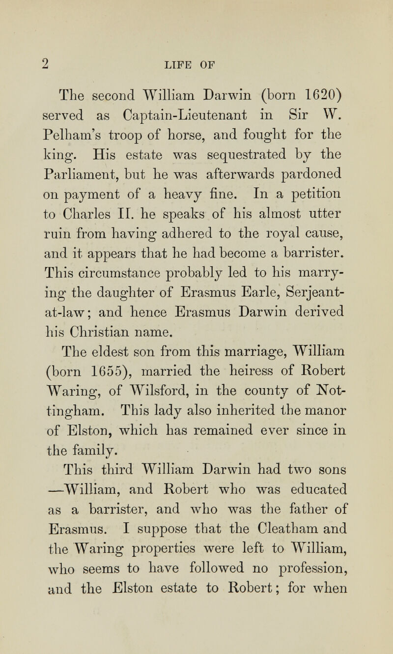 2 LIFE OF The second William Darwin (born 1620) served as Captain-Lieutenant in Sir W. Pelham's troop of horse, and fought for the king. His estate was sequestrated by the Parliament, but he was afterwards pardoned on payment of a heavy fine. In a petition to Charles II. he speaks of his almost utter ruin from having adhered to the royal cause, and it appears that he had become a barrister. This circumstance probably led to his marry¬ ing the daughter of Erasmus Earle, Serjeant- at-law; and hence Erasmus Darwin derived his Christian name. The eldest son from this marriage, William (born 1655), married the heiress of Robert Waring, of Wilsford, in the county of Not¬ tingham. This lady also inherited the manor of Elston, which has remained ever since in the family. This third William Darwin had two sons —^William, and Robert who was educated as a barrister, and who was the father of Erasmus. I suppose that the Cleatham and the Waring properties were left to William, who seems to have followed no profession, and the Elston estate to Robert ; for when
