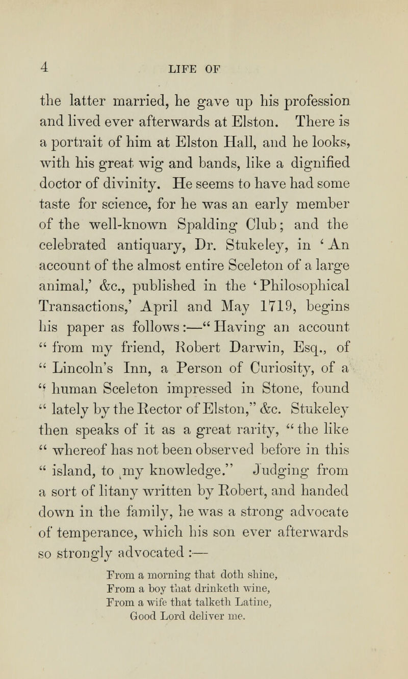 4 LIFE OF the latter married, he gave up his profession and lived ever afterwards at Elston. There is a portrait of him at Elston Hall, and he looks, with his great wig and bands, like a dignified doctor of divinity. He seems to have had some taste for science, for he was an early member of the well-known Spalding Club; and the celebrated antiquary, Dr. Stukeley, in ' An account of the almost entire Sceleton of a large animal,' &c., published in the 'Philosophical Transactions,' April and May 1719, begins his paper as follows ;— Having an account  from my friend, Robert Darwin, Esq., of  Lincoln's Inn, a Person of Curiosity, of a human Sceleton impressed in Stone, found  lately by the Rector of Elston, &c. Stukeley then speaks of it as a great rarity,  the like  whereof has not been observed before in this  island, to ^my knowledge. Judging from a sort of litany written by Robert, and handed down in the family, he was a strong advocate of temperance, which his son ever afterwards so strongly advocated ;— From a morniBg that doth shine. From a boy that drinketh wine, From a wife that talketh Latine, Good Lord deliver me.