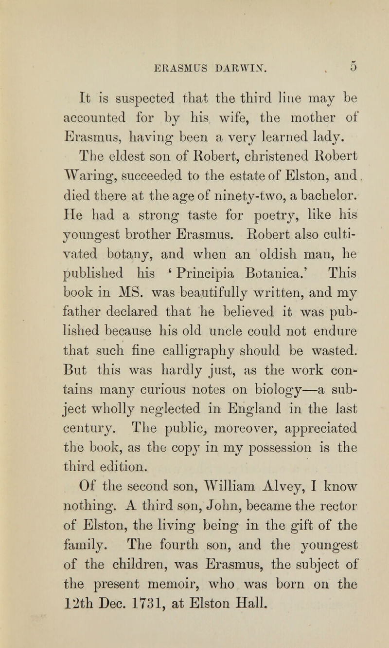 ERASMUS DARWIX. 5 It is suspected that the third Hue may be accounted for by his wife, the mother of Erasmus, having been a very learned lady. The eldest son of Robert, christened Robert AYaring, succeeded to the estate of Elston, and died there at the age of ninety-two, a bachelor. He had a strong taste for poetry, like his youngest brother Erasmus. Robert also culti¬ vated botan}'-, and when an oldish man, he published his ' Principia Botanica.' This book in MS. was beautifully written, and my father declared that he believed it was pub¬ lished because his old uncle could not endure that such fine calligraphy should be wasted. But this was hardly just, as the work con¬ tains many curious notes on biology—a sub¬ ject wholly neglected in England in the last century. The public^ moreover, appreciated the book, as the cop}^ in my possession is the third edition. Of the second son, William Alvey, I know nothing. A third son, John, became the rector of Elston, the living being in the gift of the family. The fourth son, and the youngest of the children, was Erasmus, the subject of the present memoir, who was born on the 12th Dec. 1731, at Elston Hall.