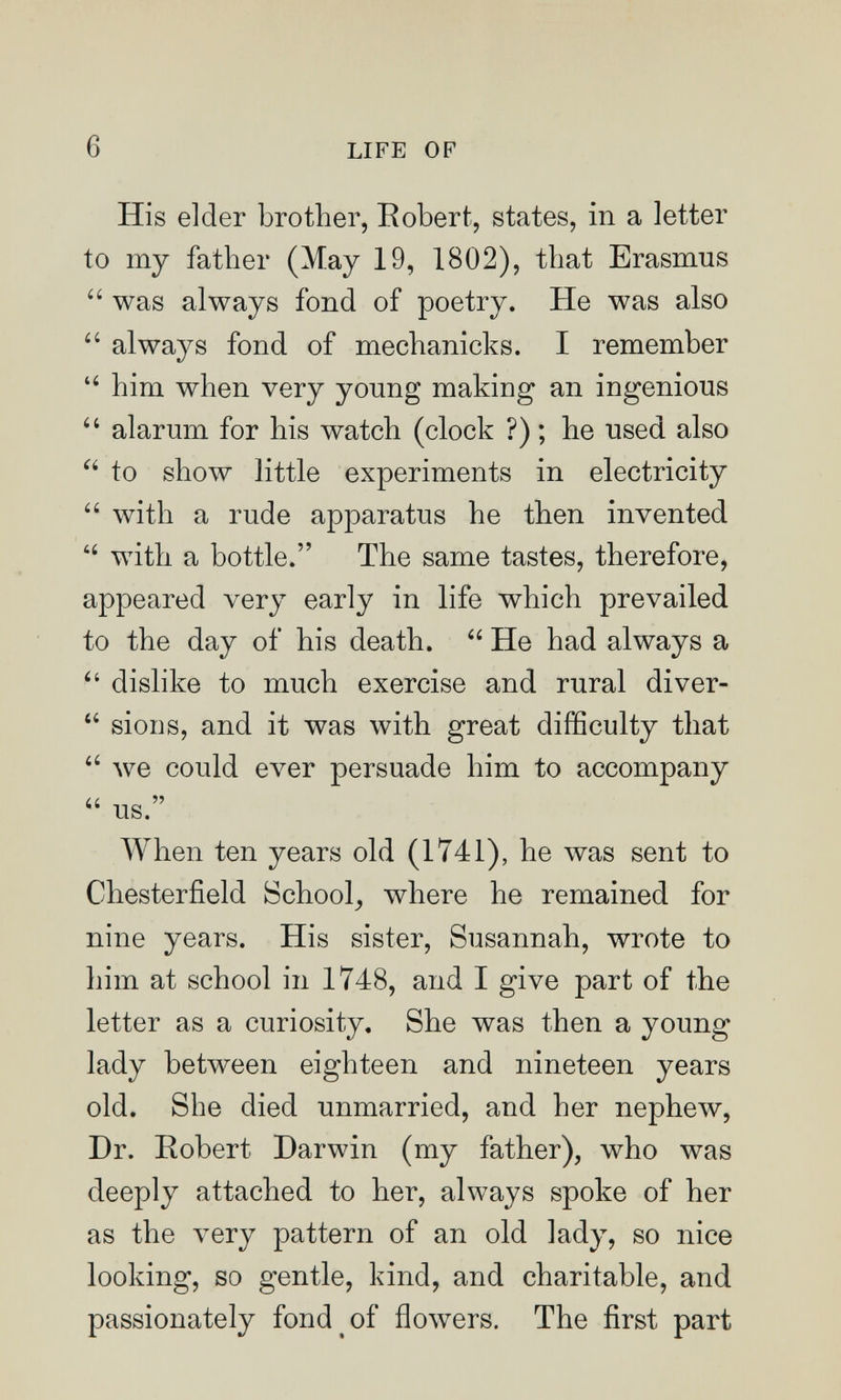 6 LIFE OP His elder brother, Eobert, states, in a letter to my father (May 19, 1802), that Erasmus  was always fond of poetry. He was also  always fond of mechanicks. I remember  him when very young making an ingenious  alarum for his watch (clock ?) ; he used also  to show little experiments in electricity  with a rude apparatus he then invented  with a bottle. The same tastes, therefore, appeared very early in life which prevailed to the day of his death.  He had always a dislike to much exercise and rural diver-  sions, and it was with great difficulty that  луе could ever persuade him to accompany  us. When ten years old (1741), he was sent to Chesterfield School^ where he remained for nine years. His sister, Susannah, wrote to him at school in 1748, and I give part of the letter as a curiosity. She was then a young lady between eighteen and nineteen years old. She died unmarried, and her nephew, Dr. Robert Darwin (my father), who was deeply attached to her, always spoke of her as the very pattern of an old lady, so nice looking, so gentle, kind, and charitable, and passionately fond of flowers. The first part