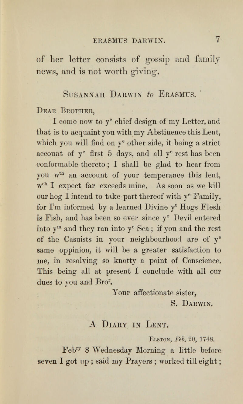 ERASMUS DAinVIX. 7 of her letter consists of gossip and family news, and is not worth giving. Susannah Darwiîî to Erasmus. ' Dear Brother, I come now to y® chief design of my Letter, and that is to acquaint you with my Abstinence this Lent, which you will find on y® other side, it being a strict account of y® first 5 days, and all y® rest has been conformable thereto ; I shall be glad to hear from you w^*^ an account of your temperance this lent, w'^^ I expect far exceeds mine. As soon as we kill our hog I intend to take part thereof with y® Family, for I'm informed by a learned Divine y^ Hogs Flesh is Fish, and has been so ever since y® Devil entered into y°^ and they ran into y® Sea ; if you and the rest of the Casuists in your neighbourhood are of y® same oppinion, it will be a greater satisfaction to me, in resolving so knotty a point of Conscience. This being all at present I conclude with all our dues to you and Bro^ Your affectionate sister, S. Darwin. A Diary in Lent. elston, Ftb. 20, 1748. Feb''' 8 Wednesday Morning a little before seven I got up ; said my Prayers ; worked till eight ;