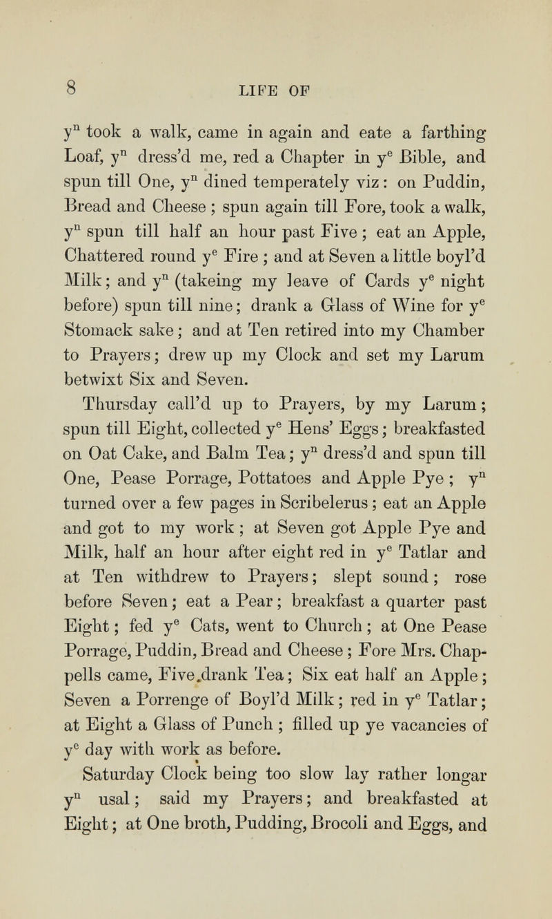 8 LIFE OF took a walk, came in again and eate a farthing Loaf, dress'd me, red a Chapter in y® Bible, and spun till One, y° dined temperately viz : on Puddin, Bread and Cheese ; spun again till Fore, took a walk, y^ spun till half an hour past Five ; eat an Apple, Chattered round y® Fire ; and at Seven a little boyl'd Milk; and y'^ (takeing my leave of Cards y® night before) spun till nine ; drank a G-lass of Wine for y® Stomack sake ; and at Ten retired into my Chamber to Prayers ; drew up my Clock and set my Larum betwixt Six and Seven. Thursday call'd up to Prayers, by my Larum ; spun till Eight, collected y® Hens' Eggs ; breakfasted on Oat Cake, and Balm Tea ; y^ dress'd and spun till One, Pease Porrage, Pottatoes and Apple Pye ; turned over a few pages in Scribelerus ; eat an Apple and got to my work ; at Seven got Apple Pye and Milk, half an hour after eight red in y® Tatlar and at Ten withdrew to Prayers ; slept sound ; rose before Seven ; eat a Pear ; breakfast a quarter past Eight ; fed y® Cats, went to Church ; at One Pease Porrage, Puddin, Bread and Cheese ; Fore Mrs. Chap- pells came, Five .drank Tea; Six eat half an Apple ; Seven a Porrenge of Boyl'd Milk ; red in y® Tatlar ; at Eight a Glass of Punch ; filled up ye vacancies of y® day with work as before. Saturday Clock being too slow lay rather longar y^' usai ; said my Prayers ; and breakfasted at Eight ; at One broth. Pudding, Brocoli and Eggs, and