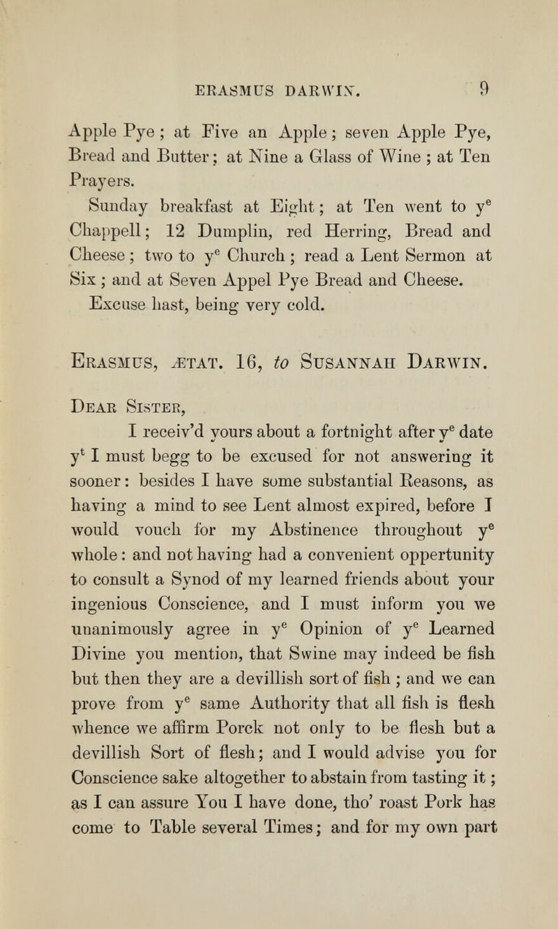 erasmus darvvix. 9 Apple Pye ; at Five an Apple ; seven Apple Pye, Bread and Butter ; at Nine a Glass of Wine ; at Ten Prayers. Sunday breakfast at Eight ; at Ten went to y® Chappell; 12 Dumplin, red Herring, Bread and Cheese ; two to y® Church ; read a Lent Sermon at Six ; and at Seven Appel Pye Bread and Cheese. Excuse hast, being very cold. Erasmus, ^etat. 16, to Susannah Darwin. Deae Sistee, I receiv'd yours about a fortnight after y® date y^ I must begg to be excused for not answering it sooner : besides I have some substantial Eeasons, as having a mind to see Lent almost expired, before I would vouch for my Abstinence throughout y® whole : and not having had a convenient oppertunity to consult a Synod of my learned friends about yonr ingenious Conscience, and I must inform you we unanimously agree in y® Opinion of y® Learned Divine you mention, that Swine may indeed be fish but then they are a devillish sort of fish ; and we can prove from y® same Authority that all fish is flesh whence we affirm Porck not only to be flesh but a devillish Sort of flesh ; and I would advise you for Conscience sake altogether to abstain from tasting it ; as I can assure You I have done, tho' roast Pork has come to Table several Times ; and for my own part