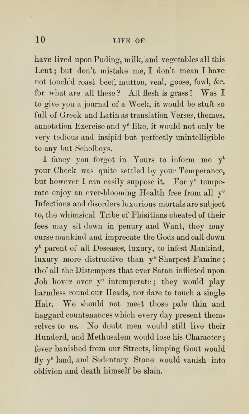 10 LIFE OF have lived upon Puding, milk, and vegetables all this Lent ; but don't mistake me, I don't mean I have not touch'd roast beef, mutton, veal, goose, fowl, &c. for what are all these ? All flesh is grass ! Was I to give you a journal of a Week, it would be stuft so full of Greek and Latin as translation Yerses, themes^, annotation Exercise and y® like, it would not only be very tedious and insipid but perfectly unintelligible to any but Scholboys. I fancy you forgot in Yours to inform me y* your Cheek was quite settled by your Temperance, but however I can easily suppose it. For y® tempe¬ rate enjoy an ever-blooming Health free from all y® Infections and disorders luxurious mortals are subject to, the whimsical Tribe of Phisitians cheated of their fees may sit down in penury and Want, they may curse mankind and imprecate the Grods and call down y^ parent of all Deseases, luxury, to infest Mankind, luxury more distructive than y® Sharpest Famine ; tho' all the Distempers that ever Satan inflicted upon Job hover over y® intemperate ; they would play harmless round our Heads, nor dare to touch a single Hair. We should not meet those pale thin and haggard countenances which every day present them¬ selves to us. No doubt men would still live their Hunderd, and Methusalem would lose his Character ; fever banished from our Streets, limping Gout would fly y® land, and Sedentary Stone would vanish into oblivion and death himself be slain.