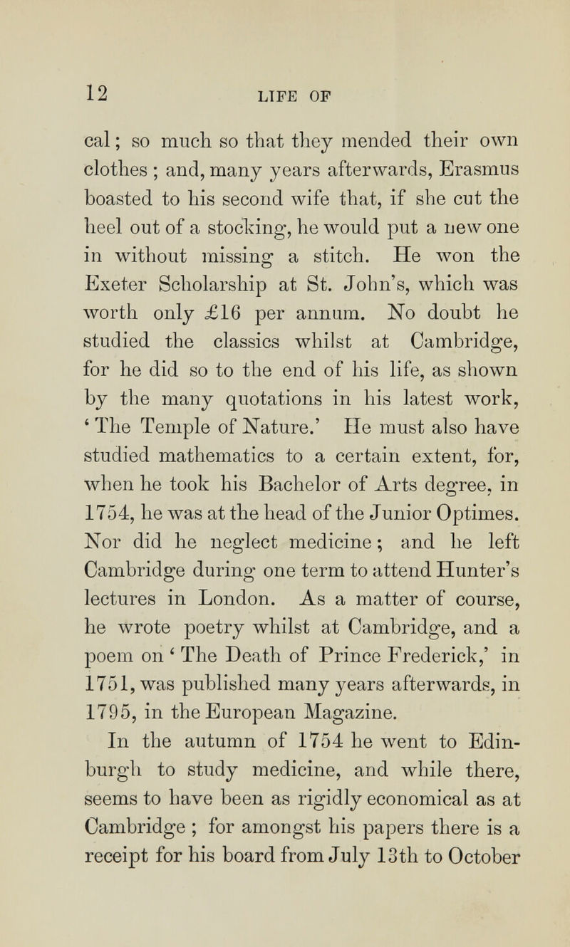 12 LTFE OF cal ; so much so that they mended their own clothes ; and, many years afterwards, Erasmus boasted to his second wife that, if she cut the heel out of a stocking, he would put a new one in without missing a stitch. He won the Exeter Scholarship at St. John's, which was worth only £16 per annum. No doubt he studied the classics whilst at Cambridge, for he did so to the end of his life, as shown by the many quotations in his latest work, ' The Temple of Nature.' He must also have studied mathematics to a certain extent, for, when he took his Bachelor of Arts degree, in 1754, he was at the head of the Junior Optimes. Nor did he neglect medicine ; and he left Cambridge during one term to attend Hunter's lectures in London. As a matter of course, he wrote poetry whilst at Cambridge, and a poem on ' The Death of Prince Frederick,' in 1751, was published many years afterwards, in 1795, in the European Magazine. In the autumn of 1754 he went to Edin¬ burgh to study medicine, and while there, seems to have been as rigidly economical as at Cambridge ; for amongst his papers there is a receipt for his board from July 13th to October