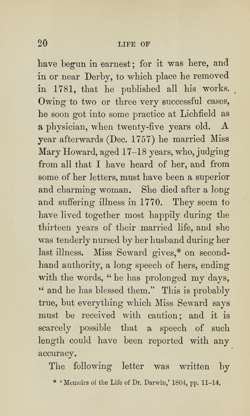 20 LIFE OF have begun in earnest ; for it was here, and in or near Derby, to which place he removed in 1781, that he pubHshed all his works. ^ Owing to two or three very successful cases, he soon got into some practice at Lichfield as a physician, when twenty-five years old. A year afterwards (Dec. 1757) he married Miss Mary Howard, aged 17-18 years, who, judging from all that I have heard of her, and from some of her letters, must have been a superior and charming woman. She died after a long and suffering illness in 1770. They seem to have lived together most happily during the thirteen years of their married life, and she was tenderly nursed by her husband during her last illness. Miss Seward gives,'* on second¬ hand authority, a long speech of hers, ending with the words,  he has prolonged my days,  and he has blessed them. This is probably true, but everything which Miss Seward says must be received with caution; and it is scarcely possible that a speech of such length could have been reported with any accuracy. The following letter was written by * ' Memoirs of the Life of Dr. Darwin,' 1804, pp. 11-14.
