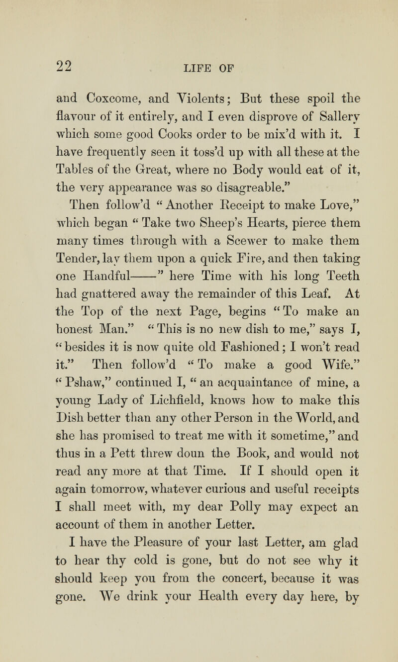 22 LIFE OF and Coxcome, and Yiolents; But these spoil the flavour of it entirely, and I even disprove of Sallery which some good Cooks order to be mix'd with it. I have frequently seen it toss'd up with all these at the Tables of the Great, where no Body would eat of it, the very appearance was so disagreable. Then follow'd  Another Eeceipt to make Love, which began  Take two Sheep's Hearts, pierce them many times through with a Scewer to make them Tender, lay them upon a quick Fire, and then taking one Handful  here Time with his long Teeth had gnattered away the remainder of this Leaf. At the Top of the next Page, begins To make an honest Man.  This is no new dish to me, says I, besides it is now quite old Fashioned; I won't read it. Then follow'd  To make a good Wife.  Pshaw, continued I,  an acquaintance of mine, a young Lady of Lichfield, knows how to make this Dish better than any other Person in the World, and she has promised to treat me with it sometime, and thus in a Pett threw doun the Book, and would not read any more at that Time. If I should open it again tomorrow, whatever curious and useful receipts I shall meet with, my dear Polly may expect an account of them in another Letter. I have the Pleasure of your last Letter, am glad to hear thy cold is gone, but do not see why it should keep you from the concert, because it was gone. We drink your Health every day here, by