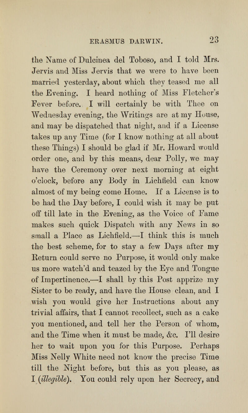 ERASMUS DARWIN. 23 the Name of Dulcinea del Toboso, and I told Mrs. Jervis and Miss Jervis that we were to have been married yesterday, about which they teased me all the Evening. I heard nothing of Miss Fletcher's Fever before. I will certainly be with Thee on Wednesday evening, the Writings are at my House, and may be dispatched that night, and if a License takes up any Time (for I know nothing at all about these Things) I should be glad if Mr. Howard would order one, and by this means, dear Polly, we may have the Ceremony over next morning at eight o'clock, before any Body in Lichfield can know almost of my being come Home. If a License is to be had the Day before, I could wish it may be put off till late in the Evening', as the Voice of Fame о > makes such quick Dispatcli with any News in so small a Place as Lichfield.—I think this is much the best scheme, for to stay a few Days after my Eeturn could serve no Purpose, it would only make us more watch'd and teazed by the Eye and Tongue of Impertinence.—I shall by this Post apprize my Sister to be ready, and have the House clean, and I wish you would give her Instructions about any trivial affairs, that I cannot recollect, such as a cake you mentioned, and tell her the Person of whom, and the Time when it must be made, &c. I'll desire her to wait upon you for this Purpose. Perhaps Miss Nelly White need not know the precise Time till the Night before, but this as you please, as I {illegible). You could rely upon her Secrecy, and
