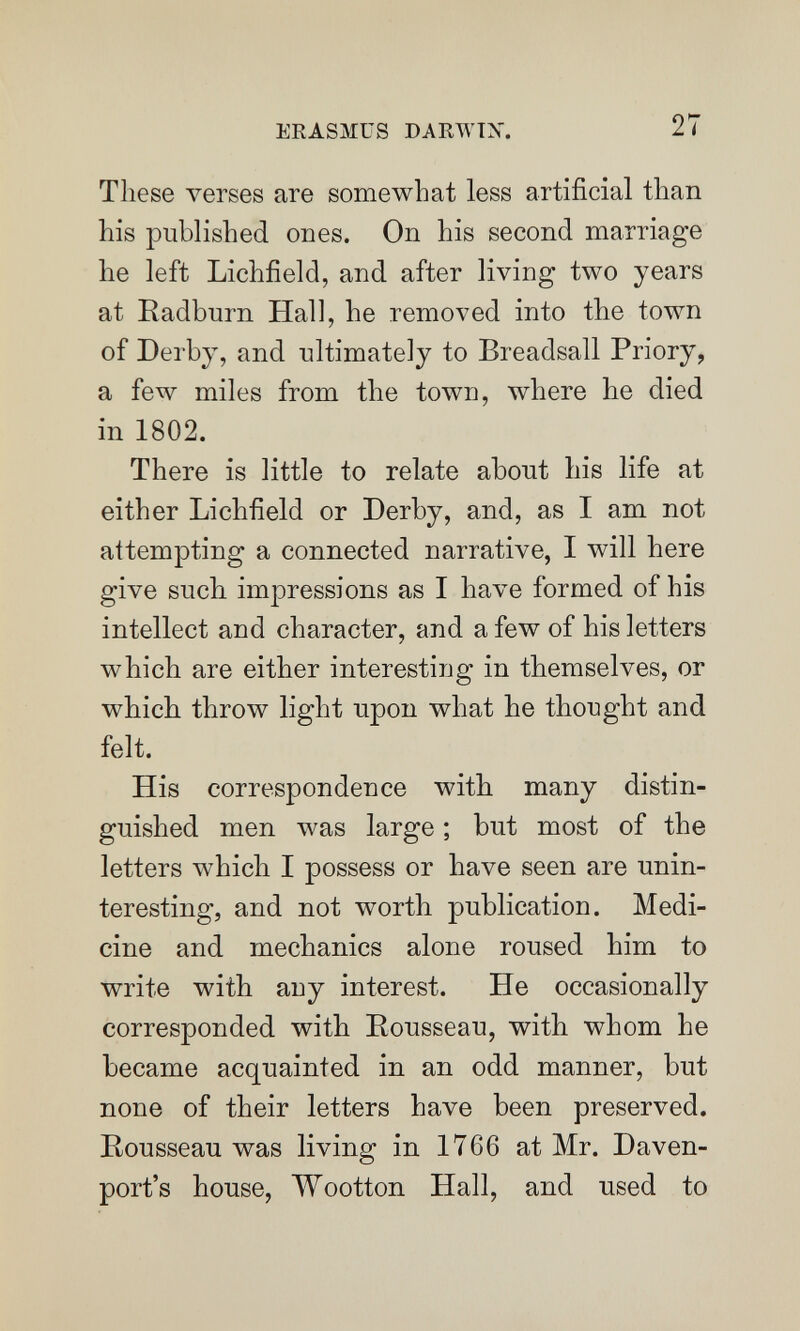 ERASMUS DARWTX. 27 These verses are somewhat less artificial than his published ones. On his second marriage he left Lichfield, and after living two years at Radburn Hall, he removed into the town of Derby, and ultimately to Breadsall Priory, a few miles from the town, where he died in 1802. There is little to relate about his life at either Lichfield or Derby, and, as I am not attempting a connected narrative, I will here give such impressions as I have formed of his intellect and character, and a few of his letters which are either interesting in themselves, or which throw light upon what he thought and felt. His correspondence with many distin¬ guished men was large ; but most of the letters which I possess or have seen are unin¬ teresting, and not worth publication. Medi¬ cine and mechanics alone roused him to write with any interest. He occasionally corresponded with Rousseau, with whom he became acquainted in an odd manner, but none of their letters have been preserved. Rousseau was living in 1766 at Mr. Daven¬ port's house, Wootton Hall, and used to