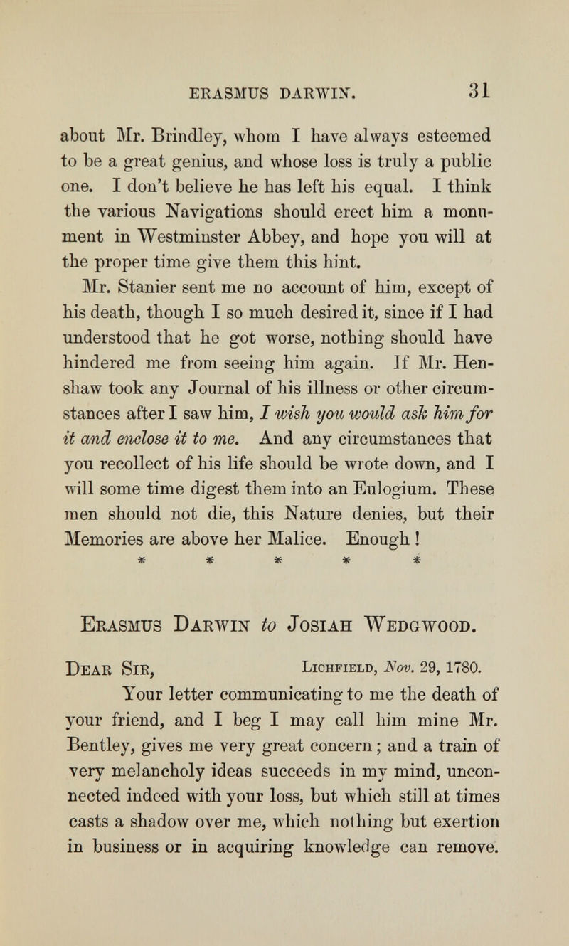 erasmus darwin. 31 about Mr. Brindley, whom I have always esteemed to be a great genius, and whose loss is truly a public one. I don't believe he has left his equal. I think the various Navigations should erect him a monu¬ ment in Westminster Abbey, and hope you will at the proper time give them this hint. Mr. Stanier sent me no account of him, except of his death, though I so much desired it, since if I had understood that he got worse, nothing should have hindered me from seeing him again. If Mr. Hen- shaw took any Journal of his illness or other circum¬ stances after I saw him, I wish you would ash him for it and enclose it to me. And any circumstances that you recollect of his life should be wrote down, and I will some time digest them into an Eulogium. These men should not die, this Nature denies, but their Memories are above her Malice. Enough ! ***** Erasmus Darwiit to Josiah Wedgwood. DeaE Sie, Lichfield, Nov. 29, 1780. Your letter communicating to me the death of your friend, and I beg I may call him mine Mr. Bentley, gives me very great concern ; and a train of very melancholy ideas succeeds in my mind, uncon¬ nected indeed with your loss, but which still at times casts a shadow over me, which nothing but exertion in business or in acquiring knowledge can remove.