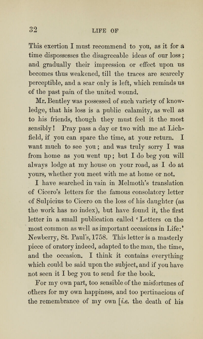 32 LIFE OF This exertion I must recommend to you, as it for a time dispossesses the disagreeable ideas of our loss ; and gradually their impression or effect upon us becomes thus weakened, till the traces are scarcely perceptible, and a scar only is left, which reminds us of the past pain of the united wound. Mr. Bentley was possessed of such variety of know¬ ledge, that his loss is a public calamity, as well as to his friends, though, they must feel it the most sensibly ! Pray pass a day or two with me at Lich¬ field, if you can spare the time, at your return. I want much to see you ; and was truly sorry I was from home as you went up ; but I do beg you wall always lodge at my house on your road, as I do at yours, whether you meet with me at home or not. I have searched in vain in Melmoth's translation of Cicero's letters for the famous consolatory letter of Sulpicius to Cicero on the loss of his daughter (as the work has no index), but have found it, the first letter in a small publication called ' Letters on the most common as well as important occasions in Life:' Newberry, St. Paul's, 1758. This letter is a masterly piece of oratory indeed, adapted to the man, the time, and the occasion. I think it contains everything which could be said upon the subject, and if you have not seen it I beg you to send for the book. For my own part, too sensible of the misfortunes of others for my own happiness, and too pertinacious of the remembrance of my own [ie. the death of his