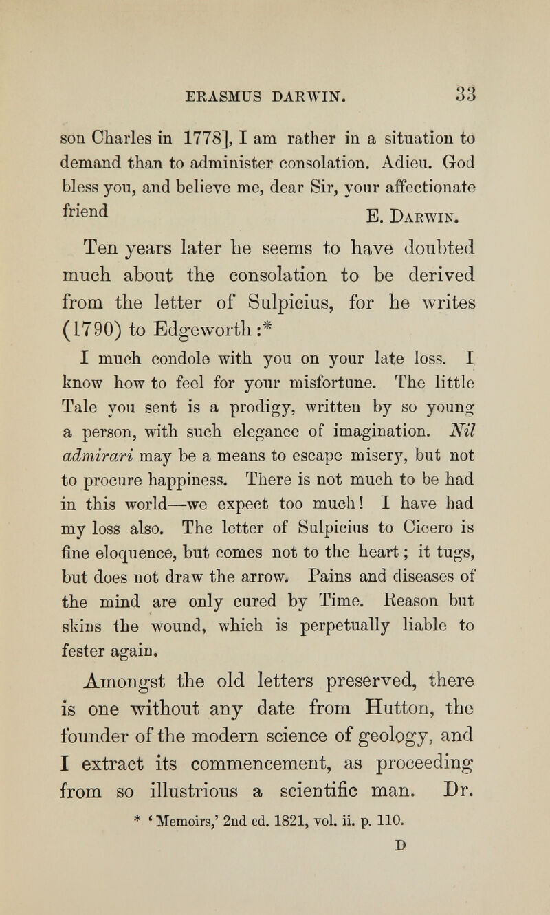 ERASMUS DARWIN. son Charles in 1778], I am rath er in a situation to demand than to administer consolation. Adieu. God bless you, and believe me, dear Sir, your affectionate Б. Darwin. Ten years later lie seems to have doubted much about the consolation to be derived from the letter of Sulpicius, for he writes (1790) to Edgeworth:^ I much condole with you on your late loss. I know how to feel for your misfortune. The little Tale you sent is a prodigy, written by so yonno^ a person, with such elegance of imagination. Nil admirari may be a means to escape misery, but not to procure happiness. There is not much to be had in this world—we expect too much! I have had my loss also. The letter of Sulpicius to Cicero is fine eloquence, but comes not to the heart ; it tugs, but does not draw the arrow. Pains and diseases of the mind are only cured by Time. Eeason but slvins the wound, which is perpetually liable to fester again. Amongst the old letters preserved, there is one without any date from Hutton, the founder of the modern science of geology, and I extract its commencement, as proceeding from so illustrious a scientific man. Dr. * ' Memoirs,' 2nd ed. 1821, vol. ii. p. 110. D