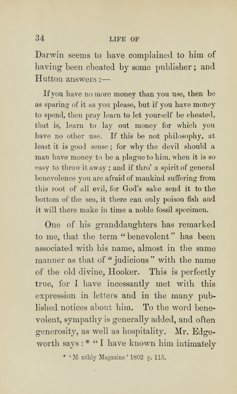 34 LIFE OF Darwin seems to bave complained to him of having been cheated by some publisher ; and Hutton answers :— If you have no more money than you use, then be as sparing of it as you please, but if you have money to spend, then pray learn to let yourself be cheated, that is, learn to lay oat money for which you have no other use. If this be not philosophy, at least it is good sense ; for why the devil should a man have money to be a plagMie to him, when it is so easy to throw it away ; and if thro' a spirit of general benevolence you are afraid of mankind suffering from this root of all evil, for God's sake send it to the bottom of the sea, it there can only poison i3sh and it will there make in time a noble fossil specimen. One of his granddaughters has remarked to me, that the term  benevolent  has been associated with his name, almost in the same manner as that of judicious  with the name of the old divine^ Hooker. This is perfectly true, for I have incessantly met with this expression in letters and in the many pub¬ lished notices about him. To the word bene¬ volent, sympathy is generally added, and often generosity, as well as hospitality. Mr. Edge- worth says : *  I have known him intimately * ' M' nthly Magazine ' 1802 p. 115.
