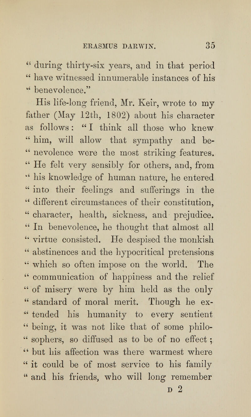 ERASMUS DARAVIÎn. 35  during thirty-six years, and in that period  have witnessed innumerable instances of his benevolence. His life-long friend, Mr. Keir, wrote to my father (May 12th, 1802) about his character as follows :  I think all those who knew  him, will allow that sympathy and be-  nevolence were the most striking features.  He felt very sensibly for others, and, from his knowledge of human nature, he entered  into their feelings and sufferings in the  different circumstances of their constitution,  character, health, sickness, and prejudice.  In benevolence, he thought that almost all '• virtue consisted. He despised the monkish  abstinences and the hypocritical pretensions  which so often impose on the world. The  communication of happiness and the relief  of misery were by him held as the only  standard of moral merit. Though he ex-  tended his humanity to every sentient  being, it was not like that of some philo-  sophers, so diffused as to be of no effect ;  but his affection лvas there warmest where  it could be of most service to his family  and his friends, who will long remember D 2