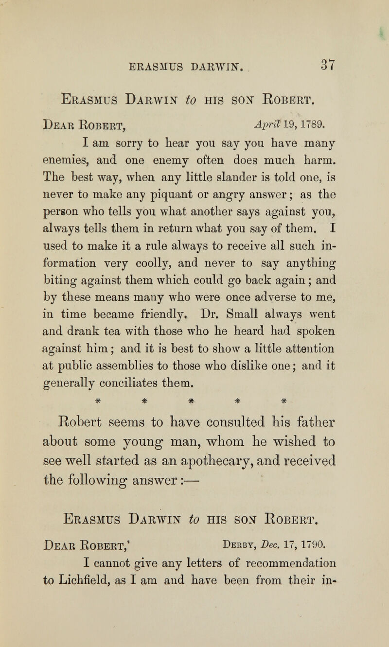 erasmus dakwin. 37 Erasmus Darwiîî to his sox Eobert. Dear Egbert, A'pril Vò, 1789. I am sorry to hear you say you have many enemies, and one enemy often does much harm. The best way, when any little slander is told one, is never to make any piquant or angry answer ; as the person who tells you what another says against you, always tells them in return what you say of them. I used to make it a rule always to receive all such in¬ formation very coolly, and never to say anything biting against them which could go back again ; and by these means many who were once adverse to me, in time became friendly. Dr. Small always went and drank tea with those who he heard had spoken against him ; and it is best to show a little attention at public assemblies to those who dislike one; and it generally conciliates them. ^ ■?!& Robert seems to have consulted his father about some young man, whom he wished to see well started as an apothecary, and received the following answer :— Erasmus Darwin to his sox Robert. Dear Egbert,' Debby, dec, 17, 1790. I cannot give any letters of recommendation to Lichfield, as I am and have been from their in-