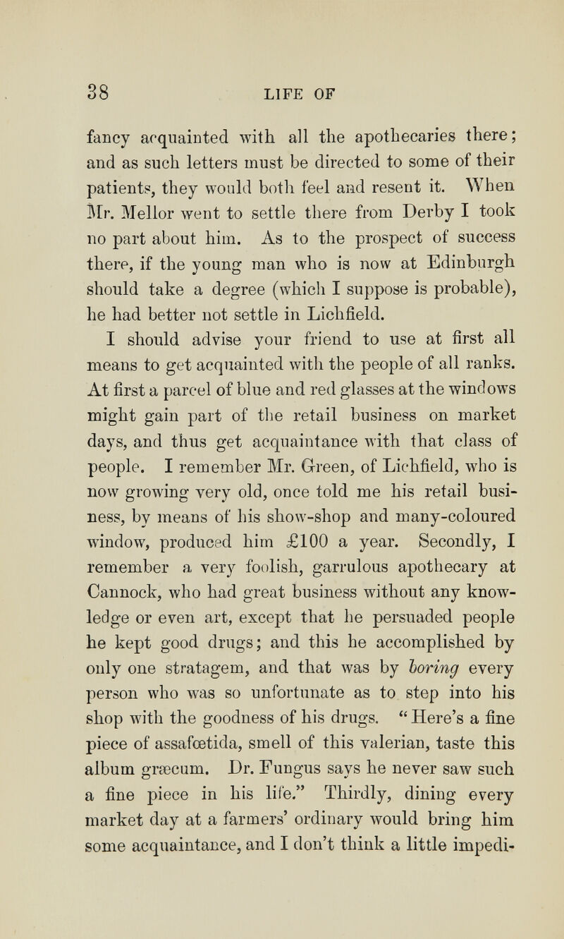 38 LIFE OF fancy acquainted with all the apothecaries there; and as such letters must be directed to some of their patients, they wouhl botli feel and resent it. When i\[r. Mellor went to settle there from Derby I took no part about him. As to the prospect of success there, if the young man who is now at Edinburgh should take a degree (which I suppose is probable), he had better not settle in Lichfield. I should advise your friend to use at first all means to get acquainted with the people of all ranks. At first a parcel of blue and red glasses at the windows might gain part of tlie retail business on market days, and thus get acquaintance with that class of people. I remember Mr. Green, of Lichfield, who is now growing very old, once told me his retail busi¬ ness, by means of his show-shop and many-coloured Avindow, produced him £100 a year. Secondly, I remember a very foolish, garrulous apothecary at Cannock, who had great business without any know¬ ledge or even art, except that he persuaded people he kept good drugs; and this he accomplished by only one stratagem, and that was by boring every person who was so unfortunate as to step into his shop with the goodness of his drugs.  Here's a fine piece of assafcetida, smell of this valerian, taste this album grœcum. Dr. Fungus says he never saw such a fine piece in his life. Thirdly, dining every market day at a farmers' ordinary would bring him some acquaintance, and I don't think a little impedi-
