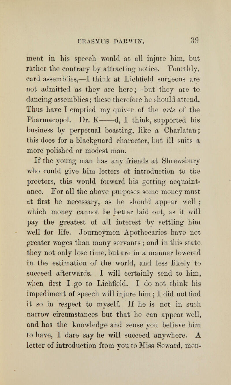ERASMUS БАКЛУШ. 39 ment in his speech would at all injure him, but rather the contrary by attracting notice. Fourthly, card assemblies,—I think at Lichfield surgeons are not admitted as they are here;—but they are to dancing assemblies ; these therefore he should attend. Thus have I emptied my quiver of the arts of the Pharmacopol. Dr. К d, I think, supported his business by perpetual boasting, like a Charlatan; this does for a blackguard character, but ill suits a more polished or modest man. If the young man has any friends at Shrewsbury who could give him letters of introduction to the proctors, this would forward his getting acquaint¬ ance. For all the above purposes some money must at first be necessary, as he should appear well ; which money cannot be better laid out, as it will pay the greatest of all interest by settling him well for life. Journeymen Apothecaries have not greater wages than many servants ; and in this state they not only lose time, but are in a manner lowered in the estimation of the world, and less likely to succeed afterwards. I will certainly send to him, when first I go to Lichfield. I do not think his impediment of speech will injure him ; I did not find it so in respect to myself. If he is not in such narrow circumstances but that he can appear well, and has the knowledge and sense you believe him to have, I dare say he will succeed anywhere. A letter of introduction from you to Miss Seward, men-