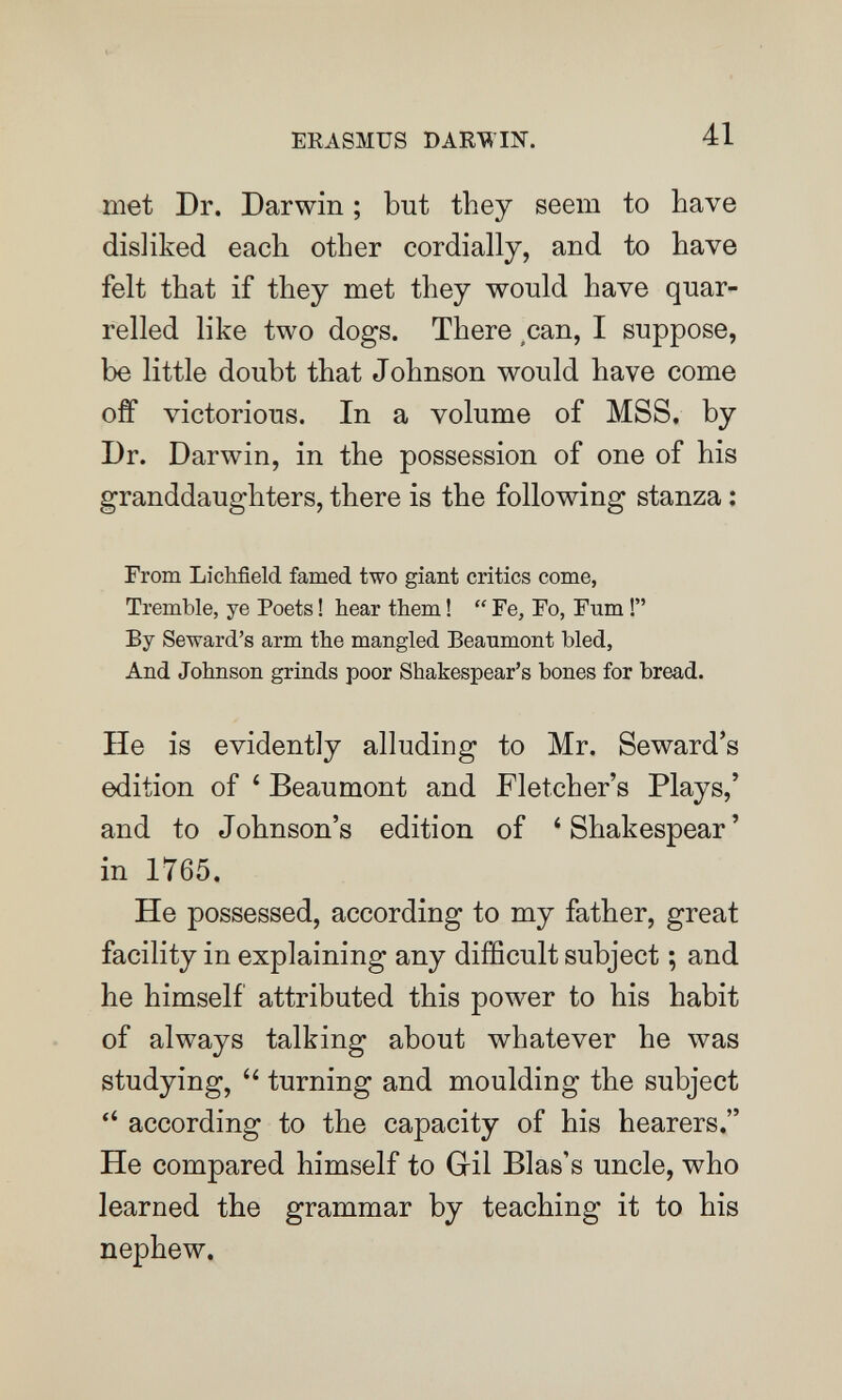 ERASMUS DARWIN. 41 met Dr. Darwin ; but they seem to have disliked each other cordially, and to have felt that if they met they would have quar¬ relled like two dogs. There ,can, I suppose, be little doubt that Johnson would have come off victorious. In a volume of MSS, by Dr. Darwin, in the possession of one of his granddaughters, there is the following stanza : From Lichfield famed two giant critics come, Tremble, ye Poets ! hear them !  Fe, Fo, Fum ! By Seward's arm the mangled Beanmont bled, And Johnson grinds poor Shakespear's bones for bread. He is evidently alludiug to Mr. Seward's edition of * Beaumont and Fletcher's Plays,' and to Johnson's edition of *Shakespear' in 1765. He possessed, according to my father, great facility in explaining any difficult subject ; and he himself attributed this power to his habit of always talking about whatever he was studying, turning and moulding the subject  according to the capacity of his hearers. He compared himself to Gil Bias's uncle, who learned the grammar by teaching it to his nephew.