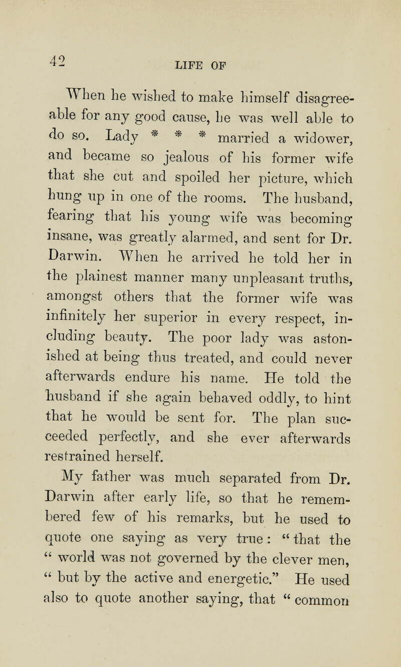 42 LIFE OF When he wished to make himself disagree¬ able for any good cause, he was well able t-o do so. Lady * * * married a widower, and became so jealous of his former wife that she cut and spoiled her picture, which hung up in one of the rooms. The husband, fearing that his young wife was becoming insane, was greatly alarmed, and sent for Dr. Darwin. When he arrived he told her in the plainest manner many unpleasant truths, amongst others that the former wife was infinitely her superior in every respect, in¬ cluding beauty. The poor lady was aston¬ ished at being thus treated, and could never afterwards endure his name. He told the husband if she again behaved oddly, to hint that he would be sent for. The plan suc¬ ceeded perfectly, and she ever afterwards restrained herself. My father was much separated from Dr. Darwin after early life, so that he remem¬ bered few of his remarks, but he used to quote one saying as very true :  that the  world was not governed by the clever men,  but by the active and energetic. He used also to quote another saying, that  common