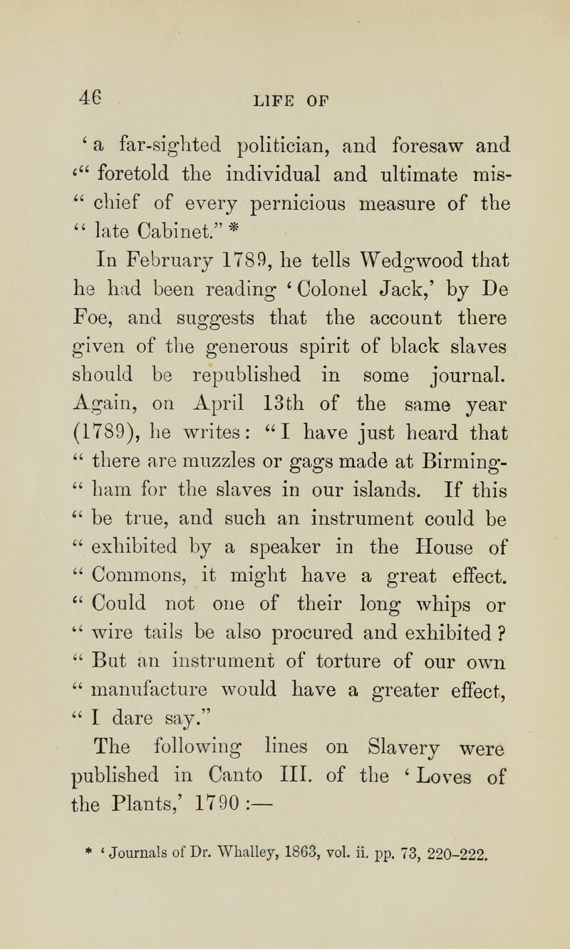 46 LIFE OP ' a far-sighted politician, and foresaw and foretold the individual and ultimate mis-  chief of every pernicious measure of the late Cabinet. * In February 1789, he tells Wedgwood that he had been reading ' Colonel Jack,' by De Foe, and suggests that the account there given of the generous spirit of black slaves should be republished in some journal. Again, on April 13th of the same year (1789), he writes: I have just heard that  there are muzzles or gags made at Birming-  ham for the slaves in our islands. If this be true, and such an instrument could be  exhibited by a speaker in the House of  Commons, it might have a great effect.  Could not one of their long whips or  wire tails be also procured and exhibited ?  But an instrument of torture of our own  manufacture would have a greater effect,  I dare say. The following lines on Slavery were published in Canto III. of the ' Loves of the Plants,' 1790:— * ' Journals of Dr. Whalley, 1863, vol. ii. pp. 73, 220-222.