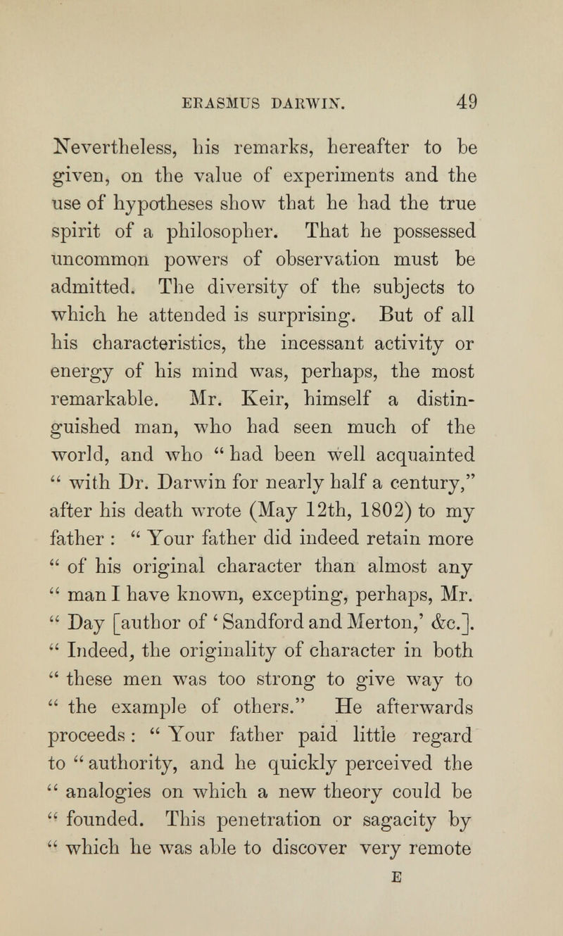 ERASMUS DARWIX. 49 Nevertheless, his remarks, hereafter to be given, on the value of experiments and the use of hypotheses show that he had the true spirit of a philosopher. That he possessed uncommon powers of observation must be admitted. The diversity of the subjects to which he attended is surprising. But of all his characteristics, the incessant activity or energy of his mind was, perhaps, the most remarkable. Mr. Keir, himself a distin¬ guished man, who had seen much of the world, and who  had been well acquainted  with Dr. Darwin for nearly half a century, after his death wrote (May 12th, 1802) to my father :  Your father did indeed retain more  of his original character than almost any  man I have known, excepting, perhaps, Mr.  Day [author of ' Sandford and Merton,' &c.].  Indeed, the originality of character in both  these men was too strong to give way to  the example of others. He afterwards proceeds: Your father paid little regard to  authority, and he quickly perceived the  analogies on which a new theory could be  founded. This penetration or sagacity by  which he was able to discover very remote E