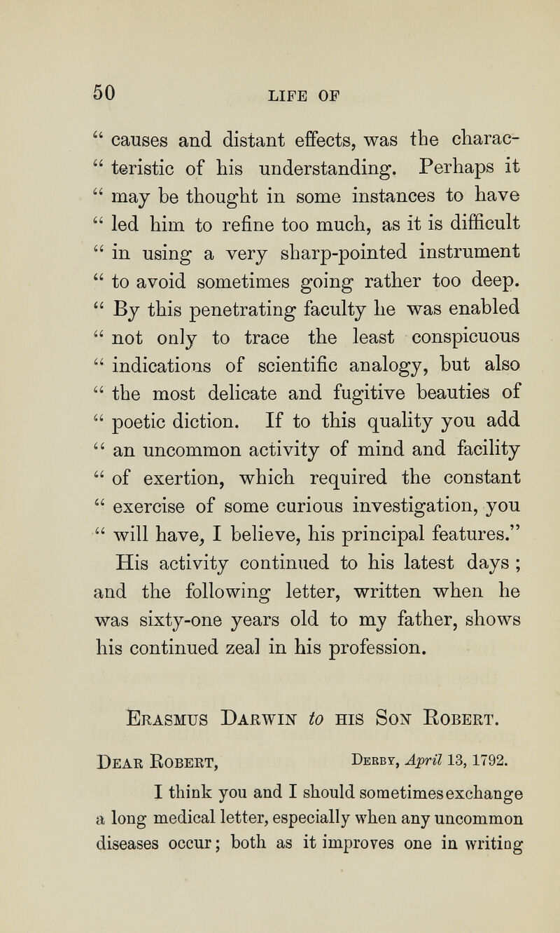 50 life of  causes and distant effects, was the charac-  teristic of his understanding. Perhaps it  may be thought in some instances to have  led him to refine too much, as it is difficult  in using a very sharp-pointed instrument  to avoid sometimes going rather too deep.  By this penetrating faculty he was enabled  not only to trace the least conspicuous  indications of scientific analogy, but also  the most delicate and fugitive beauties of  poetic diction. If to this quality you add  an uncommon activity of mind and facility  of exertion, which required the constant  exercise of some curious investigation, you  will have^ I believe, his principal features. His activity continued to his latest days ; and the following letter, written when he was sixty-one years old to my father, shows his continued zeal in his profession. Erasmus Darwin to his Son Robert. Dear EobEKT, Derbt, April 13, 1792. I think you and I should sometimes exchange a long medical letter, especially when any uncommon diseases occur ; both as it improves one in writing