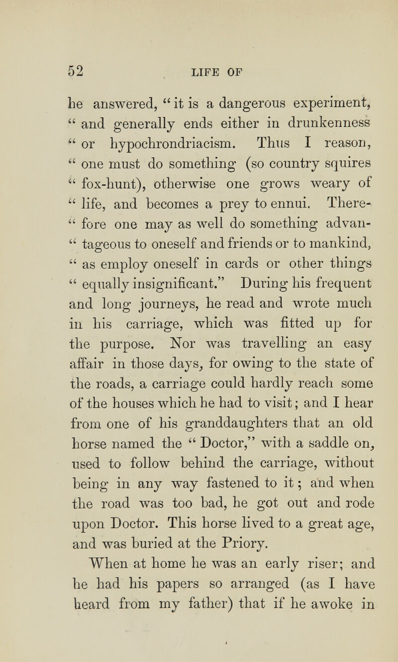 52 LIFE OF he answered,  it is a dangerous experiment,  and generally ends either in drunkenness  or hypochrondriacism. Thus I reason, one must do something (so country squires  fox-hunt), otherwise one grows weary of  life, and becomes a prey to ennui. There-  fore one may as well do something advan-  tageous to oneself and friends or to mankind,  as employ oneself in cards or other things  equally insignificant. During his frequent and long journeys, he read and wrote much in his carriage, which was fitted up for the purpose. Nor was travelling an easy affair in those days_, for owing to the state of the roads, a carriage could hardly reach some of the houses which he had to visit ; and I hear from one of his granddaughters that an old horse named the  Doctor, with a saddle on, used to follow behind the carriage, without being in any way fastened to it ; and when the road was too bad, he got out and rode upon Doctor. This horse lived to a great age, and was buried at the Priorv. */ When at home he was an early riser; and he had his papers so arranged (as I have heard from my father) that if he awoke in