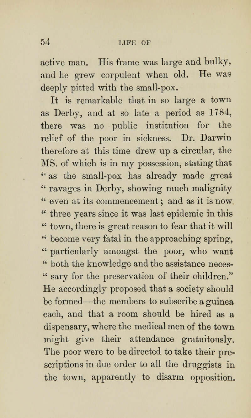 54 LIFE OF active man. His frame was large and bulky, and he grew corpulent when old. He was deeply pitted with the small-pox. It is remarkable that in so large a town as Derby^ and at so late a period as 1784, there was no public institution for the relief of the poor in sickness. Dr. Darwin therefore at this time drew up a circular, the MS. of which is in my possession, stating that  as the small-pox has already made great  ravages in Derby, showing much malignity  even at its commencement ; and as it is now three years since it was last epidemic in this  town, there is great reason to fear that it wili  become very fatal in the approaching spring,  particularly amongst the poor, who want  both the knowledge and the assistance neces-  sary for the preservation of their children. He accordingly proposed that a society should be formed—the members to subscribe a guinea each, and that a room should be hired as a dispensary, where the medical men of the town might give their attendance gratuitously. The poor were to be directed to take their pre¬ scriptions in due order to all the druggists in the town, apparently to disarm opposition.