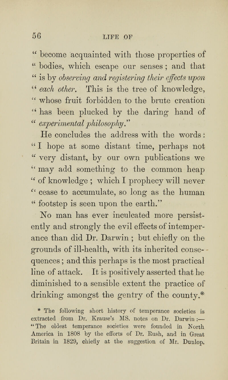 56 LIFE OF  become acquainted with those properties of  bodies, which escape onr senses ; and that  is by observing and registering their effects upon  each other. This is the tree of knowledge,  whose fruit forbidden to the brute creation  has been plucked by the daring hand of experimenta I philosophy. ' ' He concludes the address with the words :  I hope at some distant time, perhaps not  very distant, by our own publications we '' may add something to the common heap of knowledge ; which I prophecy will never ''' cease to accumulate, so long as the human  footstep is seen upon the earth. No man has ever inculcated more persist¬ ently and strongly the evil effects of intemper¬ ance than did Dr. Darwin ; but chiefly on the grounds of ill-health, with its inherited conse- - quences ; and this perhaps is the most practical line of attack. It is positively asserted that he diminished to a sensible extent the practice of drinking amongst the gentry of the county.'^ * The following short history of temperance societies is extracted from Dr. Krause's MS. notes on Dr. Darwin ;— The oldest temperance societies were founded in North America in 1808 by the efforts of Dr. Rush, and in Great Britain in 1829, chiefly at the suggestion of Mr. Dunlop.