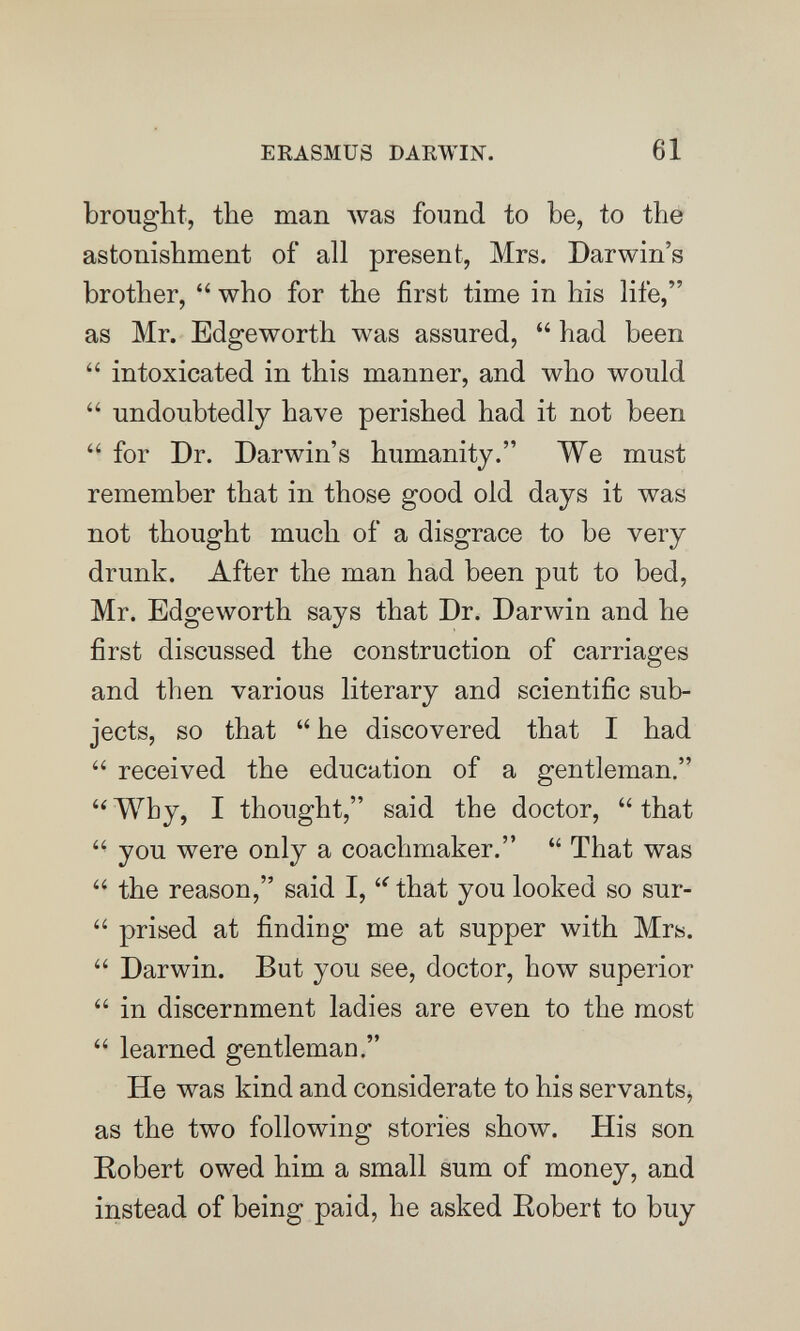 ERASMUS DARWIN. 61 brought, the man was found to be, to the astonishment of all present, Mrs. Darwin's brother,  who for the first time in his life, as Mr. Edgeworth was assured,  had been  intoxicated in this manner, and who would  undoubtedly have perished had it not been  for Dr. Darwin's humanity. We must remember that in those good old days it was not thought much of a disgrace to be very drunk. After the man had been put to bed, Mr. Edgeworth says that Dr. Darwin and he first discussed the construction of carriages and then various literary and scientific sub¬ jects, so that he discovered that I had  received the education of a gentleman.  Why, I thought, said the doctor,  that  you were only a coachmaker.  That was  the reason, said I, that you looked so sur-  prised at finding me at supper with Mrs.  Darwin. But you see, doctor, how superior  in discernment ladies are even to the most  learned gentleman. He was kind and considerate to his servants, as the two following stories show. His son Bobert owed him a small sum of money, and instead of being paid, he asked Robert to buy