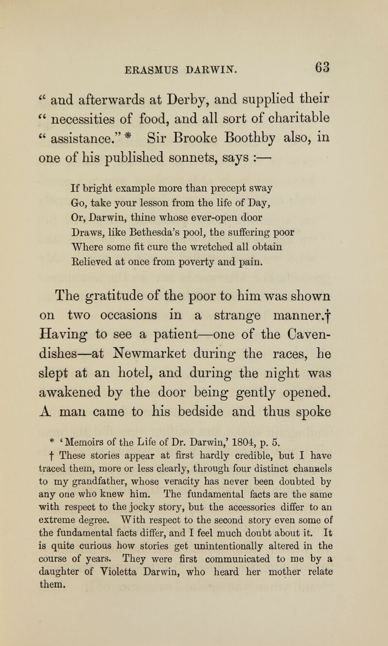 ERASMUS DARWIN. 63 and afterwards at Derby, and supplied their  necessities of food, and all sort of charitable  assistance. * Sir Brooke Boothby also, in one of his published sonnets, says :— If bright example more than precept sway Go, take your lesson from the life of Day, Or, Darwin, thine whose ever-open door Draws, like Bethesda's pool, the suffering poor Where some fit cure the wretched all obtain Believed at once from poverty and pain. The gratitude of the poor to him was shown on two occasions in a strange inanner.l Having to see a patient—one of the Caven¬ dishes—at Newmarket during the races, he slept at an hotel, and during the night was awakened by the door being gently opened. A man came to his bedside and thus spoke * ' Memoirs of the Life of Dr. Darwin,' 1804, p. 5. t These stories appear at first hardly credible, but I have traced them, more or less clearly, through four distinct chanaels to my grandfather, whose veracity has never been doubted by any one who knew him. The fundamental facts are the same with respect to the jocky story, but the accessories differ to an extreme degree. With respect to the second story even some of the fundamental facts differ, and I feel much doubt about it. It is quite curious how stories get unintentionally altered in the course of years. They were first communicated to me by a daughter of Violetta Darwin, who heard her mother relate them.