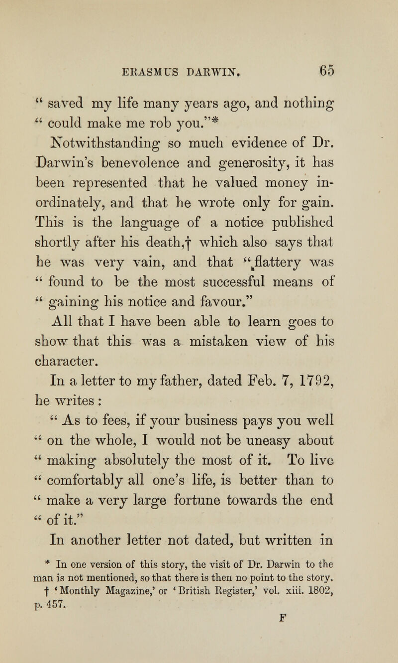 ERASMUS DARWIN. 65  saved my life many years ago, and nothing  could make me rob you.* Notwithstanding so much evidence of Dr. Darwin's benevolence and generosity, it has been represented that he valued money in¬ ordinately, and that he wrote only for gain. This is the language of a notice published shortly after his death,! which also says that he was very vain, and that ^flattery was  found to be the most successful means of  gaining his notice and favour. All that I have been able to learn goes to show that this was a mistaken view of his character. In a letter to my father, dated Feb. 7, 1792, he writes : As to fees, if your business pays you well  on the whole, I would not be uneasy about  making absolutely the most of it. To live  comfortably all one's life, is better than to  make a very large fortune towards the end  of it. In another letter not dated, but written in * In one version of this story, the visit of Dr. Darwin to the man is not mentioned, so that there is then no point to the story. f ' Monthly Magazine,' or ' British Register,' vol. xiii. 1802, p. 457. F
