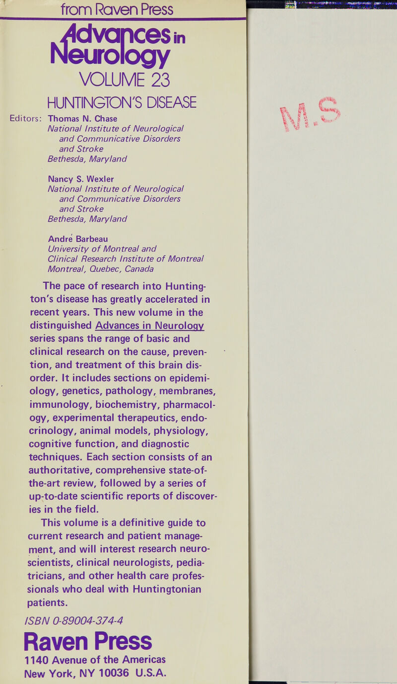 fronfi Raven Press ^Aivapcesin Neurology VOLUME 23 HUNTINGTON'S DISEASE Editors: Thomas IM. Chase National Institute of Neurological and Communicative Disorders and Stroke Bethesda, Maryland Nancy S. Wexler National Institute of Neurological and Communicative Disorders and Stroke Bethesda, Maryland Andre Barbeau University of Montreal and Clinical Research Institute of Montreal Montreal, Quebec, Canada The pace of research into Hunting¬ ton's disease has greatly accelerated in recent years. This new volume in the distinguished Advances in Neurology series spans the range of basic and clinical research on the cause, preven¬ tion, and treatment of this brain dis¬ order. It includes sections on epidemi¬ ology, genetics, pathology, membranes, immunology, biochemistry, pharmacol¬ ogy, experimental therapeutics, endo¬ crinology, animal models, physiology, cognitive function, and diagnostic techniques. Each section consists of an authoritative, comprehensive state-of- the-art review, followed by a series of up-to-date scientific reports of discover¬ ies in the field. This volume is a definitive guide to current research and patient manage¬ ment, and will interest research neuro- scientists, clinical neurologists, pedia¬ tricians, and other health care profes¬ sionals who deal with Huntingtonian patients. ISBN 0-89004-374-4 Raven Press 1140 Avenue of the Americas New York, NY 10036 U.S.A.