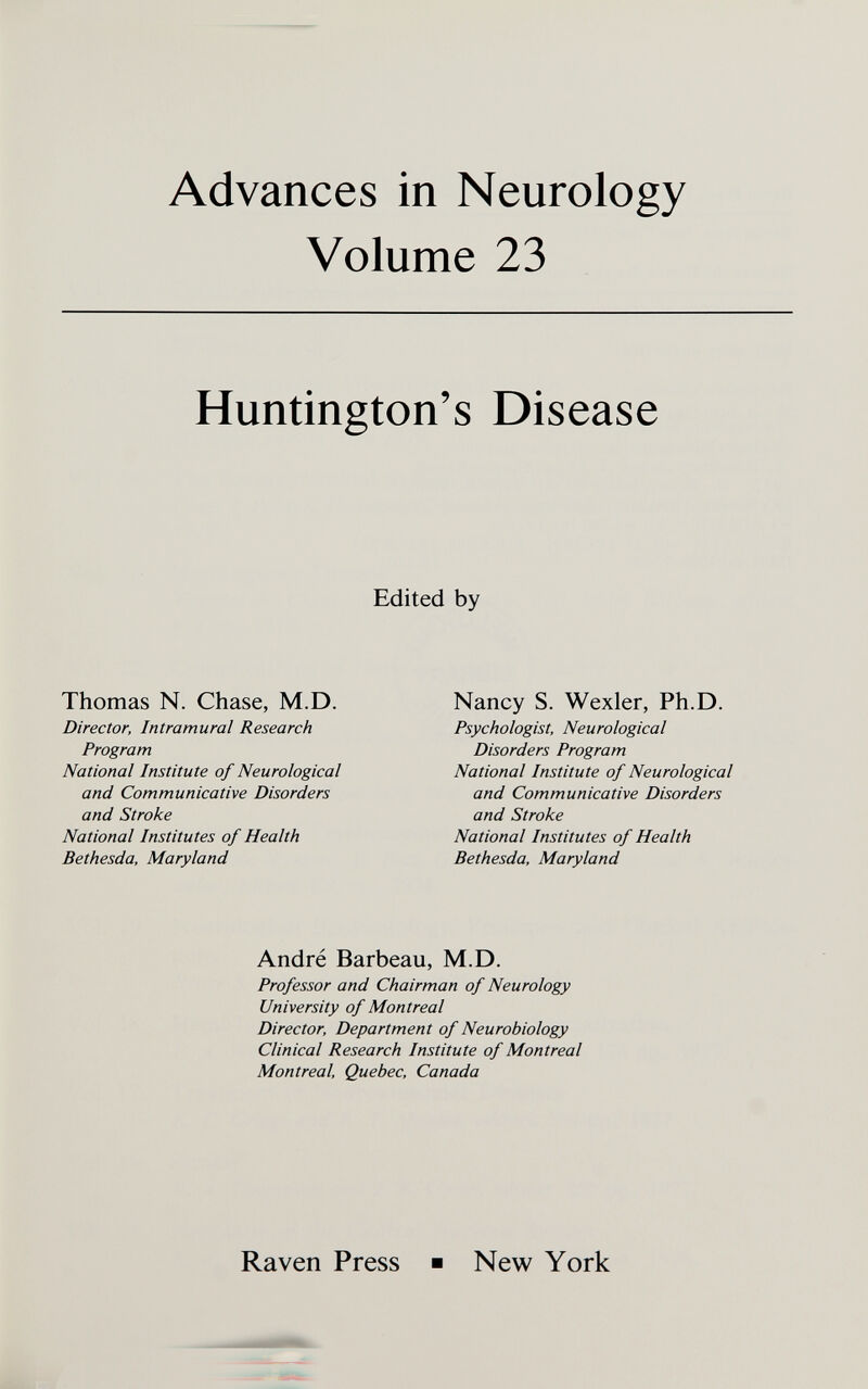 Advances in Neurology Volume 23 Huntington's Disease Edited by Thomas N. Chase, M.D. Director, Intramural Research Program National Institute of Neurological and Communicative Disorders and Stroke National Institutes of Health Bethesda, Maryland Nancy S. Wexler, Ph.D. Psychologist, Neurological Disorders Program National Institute of Neurological and Communicative Disorders and Stroke National Institutes of Health Bethesda, Maryland André Barbeau, M.D. Professor and Chairman of Neurology University of Montreal Director, Department of Neurobiology Clinical Research Institute of Montreal Montreal, Quebec, Canada Raven Press ■ New York