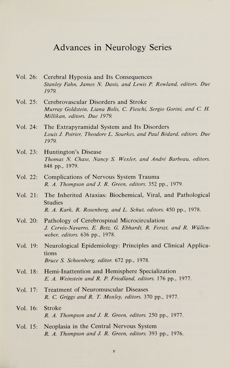 Advances in Neurology Series Vol. 26; Cerebral Hypoxia and Its Consequences Stanley Fahn, James N. Davis, and Lewis P. Rowland, editors. Due 1979. Vol. 25: Cerebrovascular Disorders and Stroke Murray Goldstein, Liana Bolis, C. Fieschi, Sergio Gorini, and C. H. Millikan, editors. Due 1979. Vol. 24: The Extrapyramidal System and Its Disorders Louis J. Poirier, Theodore L. Sourkes, and Paul Bédard, editors. Due 1979 Vol. 23: Huntington's Disease Thomas N. Chase, Nancy S. Wexler, and André Barbeau, editors. 848 pp., 1979. Vol. 22: Complications of Nervous System Trauma R. A. Thompson and J. R. Green, editors. 352 pp., 1979. Vol. 21: The Inherited Ataxias: Biochemical, Viral, and Pathological Studies R. A. Kark, R. Rosenberg, and L. Schut, editors. 450 pp., 1978. Vol. 20: Pathology of Cerebrospinal Microcirculation J. Cervós-Navarro, E. Betz, G. Ebhardt, R. Ferszt, and R. Wüllen¬ weber, editors. 636 pp., 1978. Vol. 19: Neurological Epidemiology: Principles and Clinical Applica¬ tions Bruce S. Schoenberg, editor. 672 pp., 1978. Vol. 18: Hemi-Inattention and Hemisphere Speciahzation E. A. Weinstein and R. P. Friedland, editors. 176 pp., 1977. Vol. 17: Treatment of Neuromuscular Diseases R. С Griggs and R. T. Moxley, editors. 310 pp., 1977. Vol. 16: Stroke R. A. Thompson and J. R. Green, editors. 250 pp., 1977. Vol. 15: Neoplasia in the Central Nervous System R. A. Thompson and J. R. Green, editors. 393 pp., 1976. V