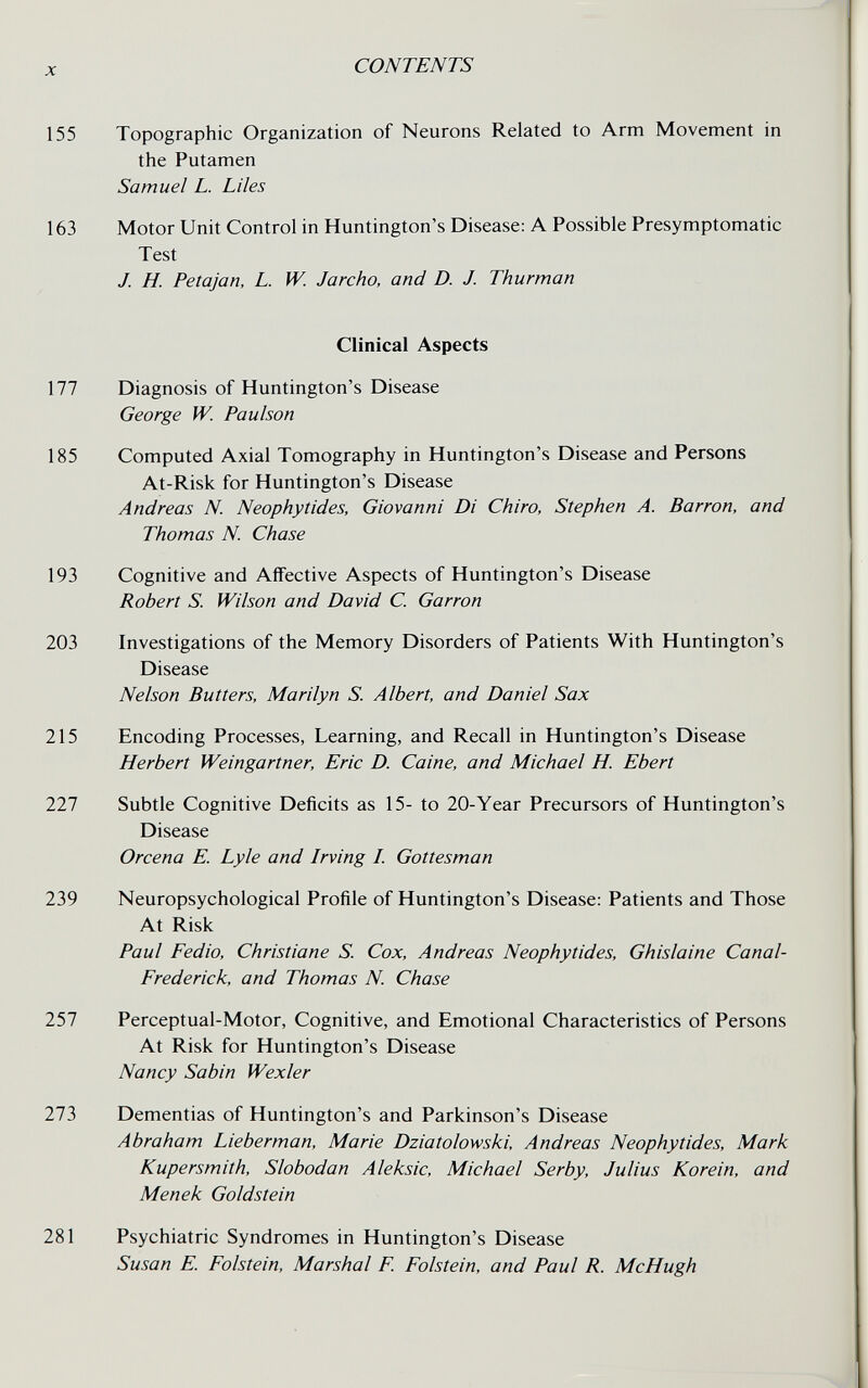 X CONTENTS 155 Topographic Organization of Neurons Related to Arm Movement in the Putamen Samuel L. Liles 163 Motor Unit Control in Huntington's Disease: A Possible Presymptomatic Test J. H. Petajan, L. W. Jarcho, and D. J. Thurman Clinical Aspects 177 Diagnosis of Huntington's Disease George W. Paulson 185 Computed Axial Tomography in Huntington's Disease and Persons At-Risk for Huntington's Disease Andreas N. Neophytides, Giovanni Di Ghiro, Stephen A. Barron, and Thomas N. Chase 193 Cognitive and Affective Aspects of Huntington's Disease Robert S. Wilson and David C. Garrón 203 Investigations of the Memory Disorders of Patients With Huntington's Disease Nelson Butters, Marilyn S. Albert, and Daniel Sax 215 Encoding Processes, Learning, and Recall in Huntington's Disease Herbert Weingartner, Eric D. Caine, and Michael H. Ebert 221 Subtle Cognitive Deficits as 15- to 20-Year Precursors of Huntington's Disease Orcena E. Lyle and Irving I. Gottesman 239 Neuropsychological Profile of Huntington's Disease: Patients and Those At Risk Paul Fedio, Christiane S. Сох, Andreas Neophytides, Ghislaine Canal- Frederick, and Thomas N. Chase 257 Perceptual-Motor, Cognitive, and Emotional Characteristics of Persons At Risk for Huntington's Disease Nancy Sabin Wexler 273 Dementias of Huntington's and Parkinson's Disease Abraham Lieberman, Marie Dziatolowski, Andreas Neophytides, Mark Kupersmith, Slobodan Aleksic, Michael Serby, Julius Korein, and Me ne к Goldstein 281 Psychiatric Syndromes in Huntington's Disease Susan E. Folstein, Marshal F. Folstein, and Paul R. McHugh