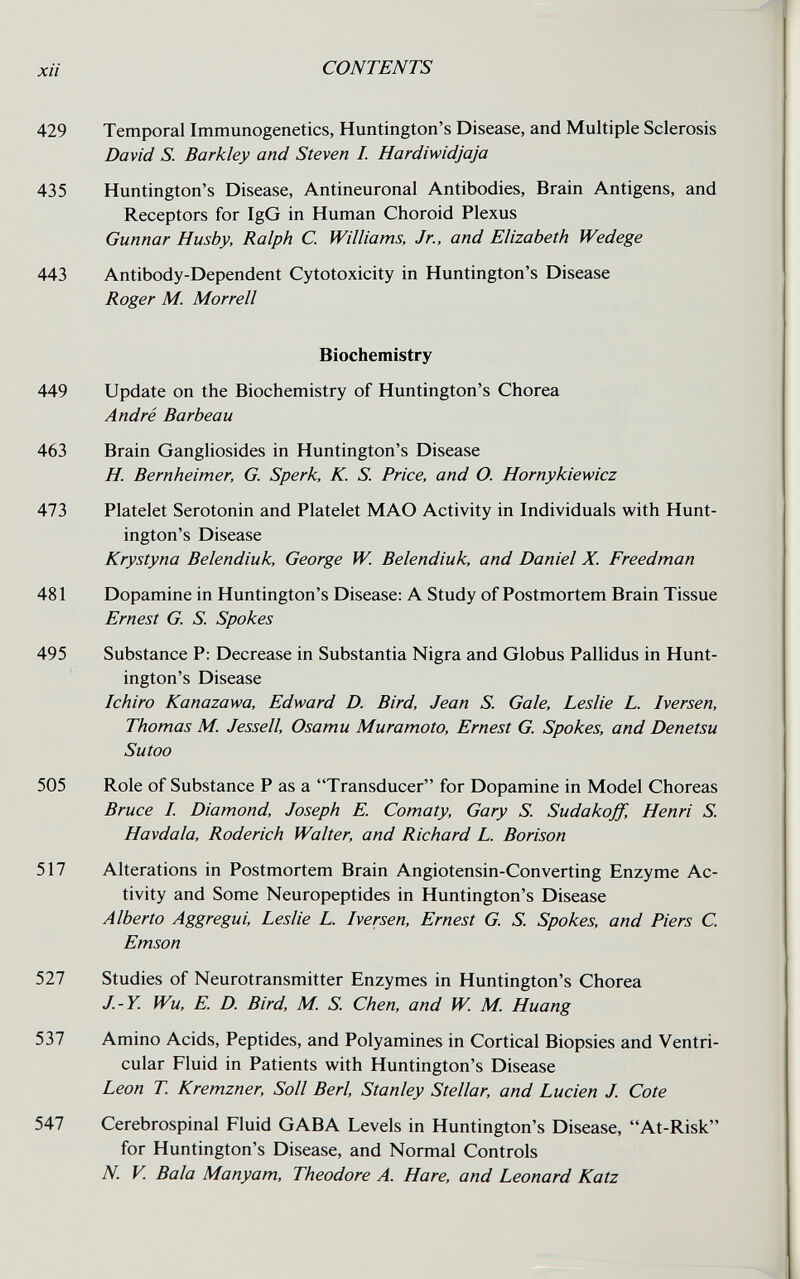 xii CONTENTS 429 Temporal Immunogenetics, Huntington's Disease, and Multiple Sclerosis David S. Barkley and Steven I. Hardiwidjaja 435 Huntington's Disease, Antineuronal Antibodies, Brain Antigens, and Receptors for IgG in Human Choroid Plexus Gunnar Husby, Ralph C. Williams, Jr., and Elizabeth Wedege 443 Antibody-Dependent Cytotoxicity in Huntington's Disease Roger M. Morrell Biochemistry 449 Update on the Biochemistry of Huntington's Chorea André Barbeau 463 Brain Gangliosides in Huntington's Disease H. Bernheimer, G. Sperk, K. S. Price, and O. Hornykiewicz 473 Platelet Serotonin and Platelet MAO Activity in Individuals with Hunt¬ ington's Disease Krystyna Belendiuk, George W Belendiuk, and Daniel X. Freedman 481 Dopamine in Huntington's Disease: A Study of Postmortem Brain Tissue Ernest G. S. Spokes 495 Substance P: Decrease in Substantia Nigra and Globus Pallidus in Hunt¬ ington's Disease Ichiro Kanazawa, Edward D. Bird, Jean S. Gale, Leslie L. Iversen, Thomas M. Jessell, Osamu Muramoto, Ernest G. Spokes, and Denetsu Su too 505 Role of Substance P as a Transducer for Dopamine in Model Choreas Bruce I. Diamond, Joseph E. Comaty, Gary S. Sudakoff, Henri S. Havdala, Roderich Walter, and Richard L. Borison 517 Alterations in Postmortem Brain Angiotensin-Converting Enzyme Ac¬ tivity and Some Neuropeptides in Huntington's Disease Alberto Aggregui, Leslie L. Iversen, Ernest G. S. Spokes, and Piers C. Emson 527 Studies of Neurotransmitter Enzymes in Huntington's Chorea J.-Y. Wu, E. D. Bird, M. S. Chen, and W M. Huang 537 Amino Acids, Peptides, and Polyamines in Cortical Biopsies and Ventri¬ cular Fluid in Patients with Huntington's Disease Leon T Kremzner, Soil Beri, Stanley Stellar, and Lucien J. Cote 547 Cerebrospinal Fluid GABA Levels in Huntington's Disease, At-Risk for Huntington's Disease, and Normal Controls N. V. Bala Manyam, Theodore A. Hare, and Leonard Katz