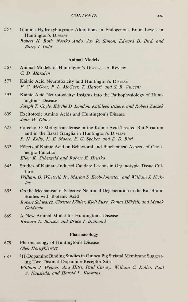 557 567 577 593 609 625 633 645 655 669 679 687 CONTENTS хШ Gamma-Hydroxybutyrate: Alterations in Endogenous Brain Levels in Huntington's Disease Robert H. Roth, Noriko Ando, Jay R. Simon, Edward D. Bird, and Barry I. Gold Animai Models Animal Models of Huntington's Disease—A Review C. D. Marsden Kainic Acid Neurotoxicity and Huntington's Disease E. G. McGeer, P. L. McGeer, T. Hattori, and S. R. Vincent Kainic Acid Neurotoxicity: Insights into the Pathophysiology of Hunt¬ ington's Disease Joseph T. Coy le, Edythe D. London, Kathleen Biziere, and Robert Zaczek Excitotoxic Amino Acids and Huntington's Disease John W. Olney Catechol-O-Methyltransferase in the Kainic-Acid Treated Rat Striatum and in the Basal Ganglia in Huntington's Disease P. H. Kelly, K. E. Moore, E. G. Spokes, and E. D. Bird Effects of Kainic Acid on Behavioral and Biochemical Aspects of Choli¬ nergic Function Ellen К Silbergeld and Robert E. Hruska Studies of Kainate-Induced Caudate Lesions in Organotypic Tissue Cul¬ ture William O. Whetsell, Jr., Marion S. Ecob-Johnston, and William J. Nick- las On the Mechanism of Selective Neuronal Degeneration in the Rat Brain: Studies with Ibotenic Acid Robert Schwarcz, Christer Köhler, Kjell Fuxe, Tomas Hökfelt, and Menek Goldstein A New Animal Model for Huntington's Disease Richard L. Borison and Bruce I. Diamond Pharmacology Pharmacology of Huntington's Disease Oleh Hornykiewicz ^H-Dopamine Binding Studies in Guinea Pig Striatal Membrane Suggest¬ ing Two Distinct Dopamine Receptor Sites William J. Weiner, Ana Hitri, Paul Carvey, William C. Koller, Paul A. Nausieda, and Harold L. Klawans Í' -îîl