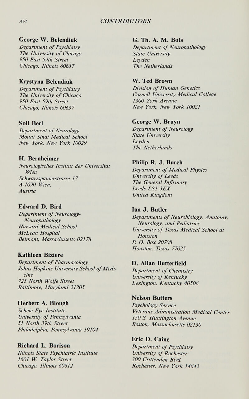 xvi CONTRIBUTORS George W. Belendíuk Department of Psychiatry The University of Chicago 950 East 59th Street Chicago, Illinois 60637 Krystyna Belendíuk Department of Psychiatry The University of Chicago 950 East 59th Street Chicago, Illinois 60637 Soil Beri Department of Neurology Mount Sinai Medical School New York, New York 10029 H. Bernheimer Neurologisches Institut der Universität Wien Schwarzspanierstrasse 17 A-1090 Wien, Austria Edward D. Bird Department of Neurology- Neuropathology Harvard Medical School McLean Hospital Belmont, Massachusetts 02178 Kathleen Bíziere Department of Pharmacology Johns Hopkins University School of Medi¬ cine 725 North Wolfe Street Baltimore, Maryland 21205 Herbert A. Blough Scheie Eye Institute University of Pennsylvania 51 North 39th Street Philadelphia, Pennsylvania 19104 Richard L. Borison Illinois State Psychiatric Institute 1601 W. Taylor Street Chicago, Illinois 60612 G. Th. A. M. Bots Department of Neuropathology State University Leyden The Netherlands W. Ted Brown Division of Human Genetics Cornell University Medical College 1300 York Avenue New York, New York 10021 George W. Bruyn Department of Neurology State University Leyden The Netherlands Philip R. J. Burch Department of Medical Physics University of Leeds The General Infirmary Leeds LSI 3EX United Kingdom Ian J. Butler Departments of Neurobiology, Anatomy, Neurology, and Pediatrics University of Texas Medical School at Houston P. O. Box 20708 Houston, Texas 77025 D. Allan Butterfìeld Department of Chemistry University of Kentucky Lexington, Kentucky 40506 Nelson Butters Psychology Service Veterans Administration Medical Center 150 S. Huntington Avenue Boston, Massachusetts 02130 Eric D. Caine Department of Psychiatry University of Rochester 300 Crittenden Blvd. Rochester, New York 14642