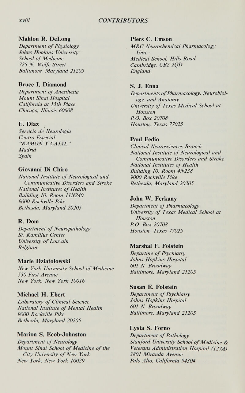 xviii CONTRIBUTORS Mahlon R. DeLong Department of Physiology Johns Hopkins University School of Medicine 725 N. Wolfe Street Baltimore, Maryland 21205 Bruce I. Diamond Department of Anesthesia Mount Sinai Hospital California at 15th Place Chicago, Illinois 60608 E. Diaz Servicio de Neurologia Centro Especial RAMON Y CAJAL Madrid Spain Giovanni Di Ghiro National Institute of Neurological and Communicative Disorders and Stroke National Institutes of Health Building 10, Room 11N240 9000 Rockville Pike Bethesda, Maryland 20205 R. Dom Department of Neuropathology St. Kamillus Center University of Louvain Belgium Marie Dziatolowski New York University School of Medicine 550 First Avenue New York, New York 10016 Michael H. Ebert Laboratory of Clinical Science National Institute of Mental Health 9000 Rockville Pike Bethesda, Maryland 20205 Marion S. Ecob-Johnston Department of Neurology Mount Sinai School of Medicine of the City University of New York New York, New York 10029 Piers G. Emson MRC Neurochemical Pharmacology Unit Medical School, Hills Road Cambridge, CB2 2QD England S. J. Enna Departments of Pharmacology, Neurobiol¬ ogy, and Anatomy University of Texas Medical School at Houston P.O. Box 20708 Houston, Texas 77025 Paul Fedio Clinical Neurosciences Branch National Institute of Neurological and Communicative Disorders and Stroke National Institutes of Health Building 10, Room 4N238 9000 Rockville Pike Bethesda, Maryland 20205 John W. Ferkany Department of Pharmacology University of Texas Medical School at Houston P.O. Box 20708 Houston, Texas 77025 Marshal F. Folstein Departme of Psychiatry Johns Hopkins Hospital 601 N. Broadway Baltimore, Maryland 21205 Susan E. Folstein Department of Psychiatry Johns Hopkins Hospital 601 N. Broadway Baltimore, Maryland 21205 Lysia S. Forno Department of Pathology Stanford University School of Medicine & Veterans Administration Hospital (127A) 3801 Miranda Avenue Palo Alto, California 94304