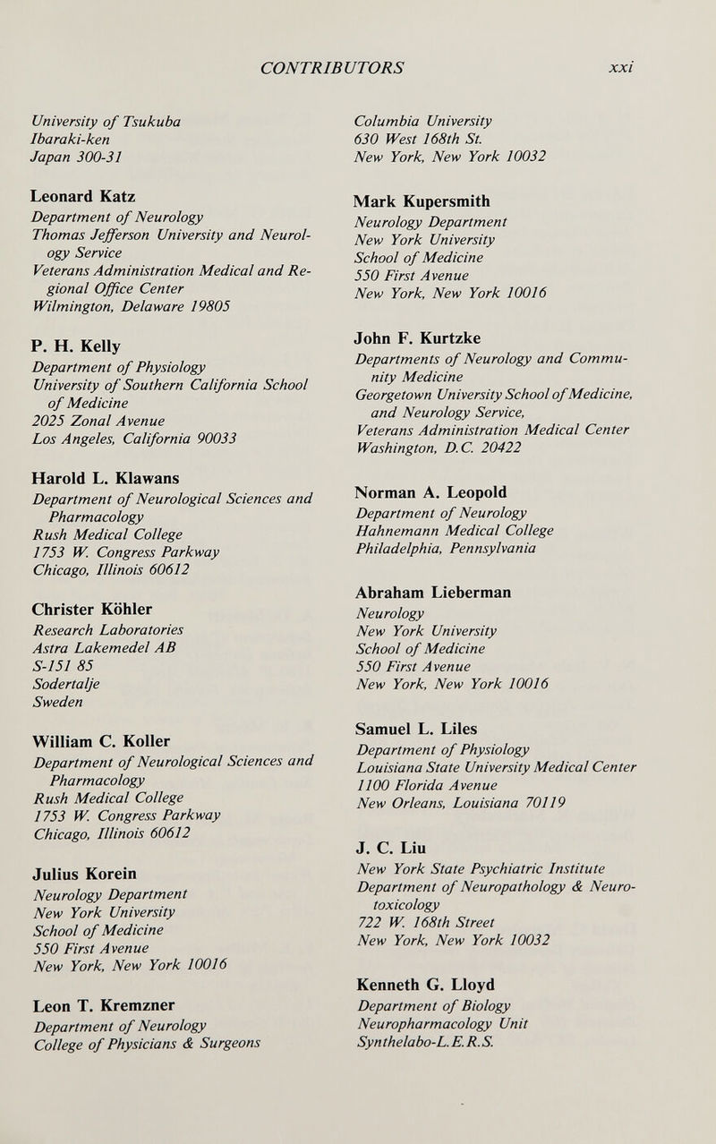 CONTRIBUTORS xxi University of Tsukuba Ibaraki-ken Japan 300-31 Leonard Katz Department of Neurology Thomas Jefferson University and Neurol¬ ogy Service Veterans Administration Medical and Re¬ gional Office Center Wilmington, Delaware 19805 P. H. Kelly Department of Physiology University of Southern California School of Medicine 2025 Zonal Avenue Los Angeles, California 90033 Harold L. Klawans Department of Neurological Sciences and Pharmacology Rush Medical College 1753 W. Congress Parkway Chicago, Illinois 60612 Christer Köhler Research Laboratories Astra Lakemedel AB S-15I 85 Sodertalje Sweden William C. Koller Department of Neurological Sciences and Pharmacology Rush Medical College 1753 W. Congress Parkway Chicago, Illinois 60612 Julius Korein Neurology Department New York University School of Medicine 550 First Avenue New York, New York 10016 Leon T. Kremzner Department of Neurology College of Physicians & Surgeons Columbia University 630 West 168th St. New York, New York 10032 Mark Kupersmith Neurology Department New York University School of Medicine 550 First Avenue New York, New York 10016 John F. Kurtzke Departments of Neurology and Commu¬ nity Medicine Georgetown University School of Medicine, and Neurology Service, Veterans Administration Medical Center Washington, D.C. 20422 Norman A. Leopold Department of Neurology Hahnemann Medical College Philadelphia, Pennsylvania Abraham Lieberman Neurology New York University School of Medicine 550 First Avenue New York, New York 10016 Samuel L. Liles Department of Physiology Louisiana State University Medical Center 1100 Florida Avenue New Orleans, Louisiana 70119 J. C. Liu New York State Psychiatric Institute Department of Neuropathology & Neuro- toxicology 722 W 168th Street New York, New York 10032 Kenneth G. Lloyd Department of Biology Neuropharmacology Unit Synthelabo-L. E. R.S.