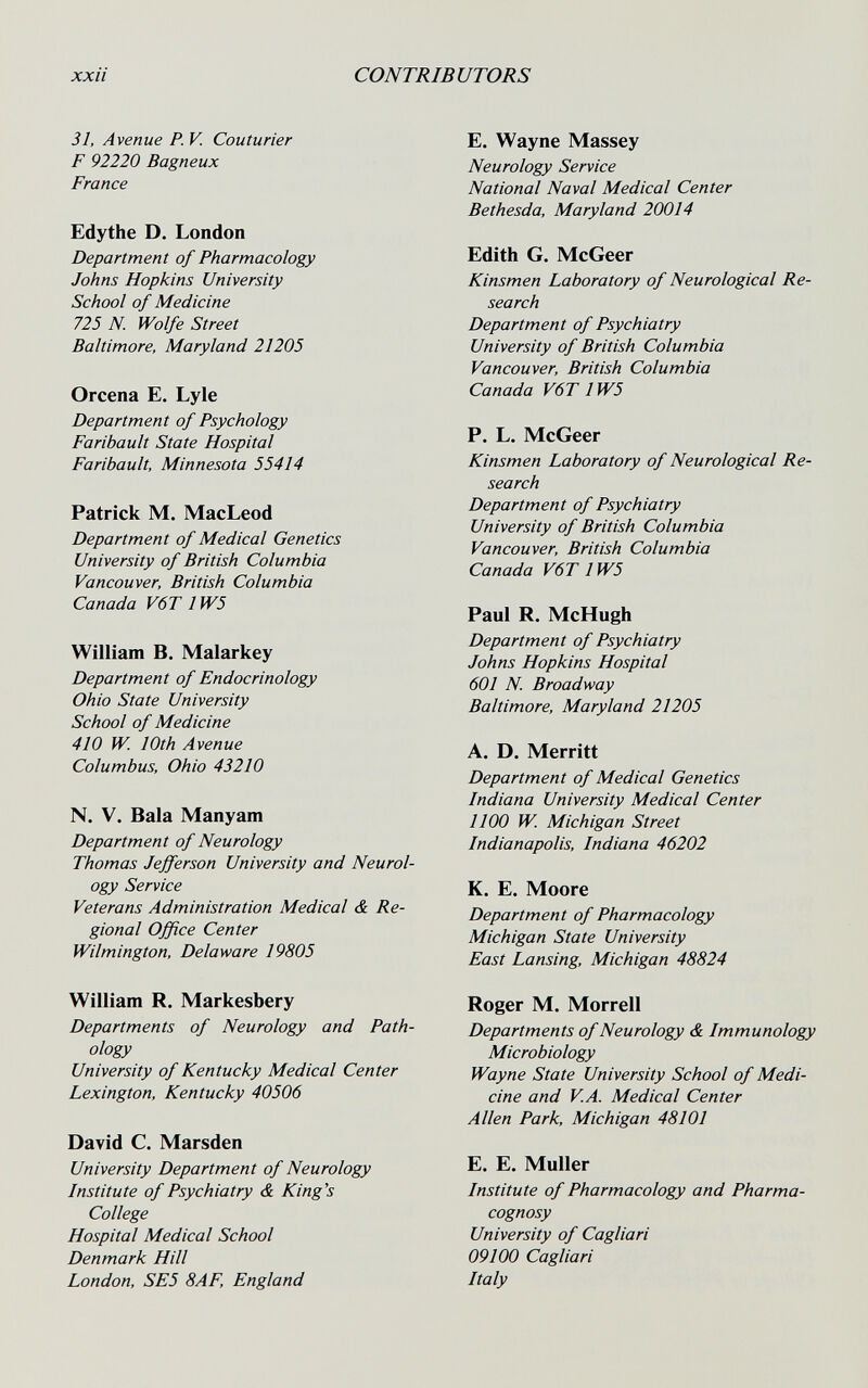 xxii CONTRIBUTORS 31, Avenue P. V Couturier F 92220 Bagneux France Edythe D. London Department of Pharmacology Johns Hopkins University School of Medicine 725 N. Wolfe Street Baltimore, Maryland 21205 Orcena E. Lyie Department of Psychology Faribault State Hospital Faribault, Minnesota 55414 Patrick M. MacLeod Department of Medical Genetics University of British Columbia Vancouver, British Columbia Canada V6T 1W5 William B. Malar key Department of Endocrinology Ohio State University School of Medicine 410 W. 10th Avenue Columbus, Ohio 43210 N. V. Bala Manyam Department of Neurology Thomas Jefferson University and Neurol¬ ogy Service Veterans Administration Medical & Re¬ gional Office Center Wilmington, Delaware 19805 William R. Markesbery Departments of Neurology and Path¬ ology University of Kentucky Medical Center Lexington, Kentucky 40506 David C. Marsden University Department of Neurology Institute of Psychiatry & King's College Hospital Medical School Denmark Hill London, SE5 8AF, England E. Wayne Massey Neurology Service National Naval Medical Center Bethesda, Maryland 20014 Edith G. McGeer Kinsmen Laboratory of Neurological Re¬ search Department of Psychiatry University of British Columbia Vancouver, British Columbia Canada V6T 1W5 P. L. McGeer Kinsmen Laboratory of Neurological Re¬ search Department of Psychiatry University of British Columbia Vancouver, British Columbia Canada V6T 1W5 Paul R. McHugh Department of Psychiatry Johns Hopkins Hospital 601 N. Broadway Baltimore, Maryland 21205 A. D. Merritt Department of Medical Genetics Indiana University Medical Center 1100 W. Michigan Street Indianapolis, Indiana 46202 K. E. Moore Department of Pharmacology Michigan State University East Lansing, Michigan 48824 Roger M. Morrell Departments of Neurology & Immunology Microbiology Wayne State University School of Medi¬ cine and VA. Medical Center Allen Park, Michigan 48101 E. E. Muller Institute of Pharmacology and Pharma¬ cognosy University of Cagliari 09100 Cagliari Italy