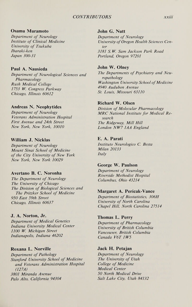 CONTRIBUTORS xxiii Osamu Muramoto Department of Neurology Institute of Clinical Medicine University of Tsukuba Ibaraki-ken Japan 300-31 Paul A. Nausieda Department of Neurological Sciences and Pharmacology Rush Medical College 1753 fV. Congress Parkway Chicago, Illinois 60612 Andreas N. Neophytides Department of Neurology Veterans Administration Hospital First Avenue and 24th Street New York, New York, 10010 William J. Nicklas Department of Neurology Mount Sinai School of Medicine of the City University of New York New York, New York 10029 Avertano В. С. Noronha The Department of Neurology The University of Chicago The Division of Biological Sciences and The Pritzker School of Medicine 950 East 59th Street Chicago, Illinois 60637 J. A. Norton, Jr. Department of Medical Genetics Indiana University Medical Center 1100 W. Michigan Street Indianapolis, Indiana 46202 Roxana L. Norville Department of Pathology Stanford University School of Medicine and Veterans Administration Hospital (127A) 3801 Miranda Avenue Palo Alto, California 94304 John G. Nutt Department of Neurology University of Oregon Health Sciences Cen¬ ter 3181 S. W. Sam Jackson Park Road Portland, Oregon 97201 John W. Olney The Departments of Psychiatry and Neu¬ ropathology Washington University School of Medicine 4940 Audubon Avenue St. Louis, Missouri 63110 Richard W, Olsen Division of Molecular Pharmacology MRC National Institute for Medical Re¬ search The Ridgeway, Mill Hill London NW7 lAA England E. A. Parati Instituto Neurologico С. Besta Milan 20133 Italy George W. Paulson Department of Neurology Riverside Methodist Hospital Columbus, Ohio 43214 Margaret A. Pericak-Vance Department of Biostatistics, 306H University of North Carolina Chapel Hill, North Carolina 27514 Thomas L. Perry Department of Pharmacology University of British Columbia Vancouver, British Columbia Canada V6T 1W5 Jack H. Petajan Department of Neurology The University of Utah College of Medicine Medical Center 50 North Medical Drive Salt Lake City, Utah 84132