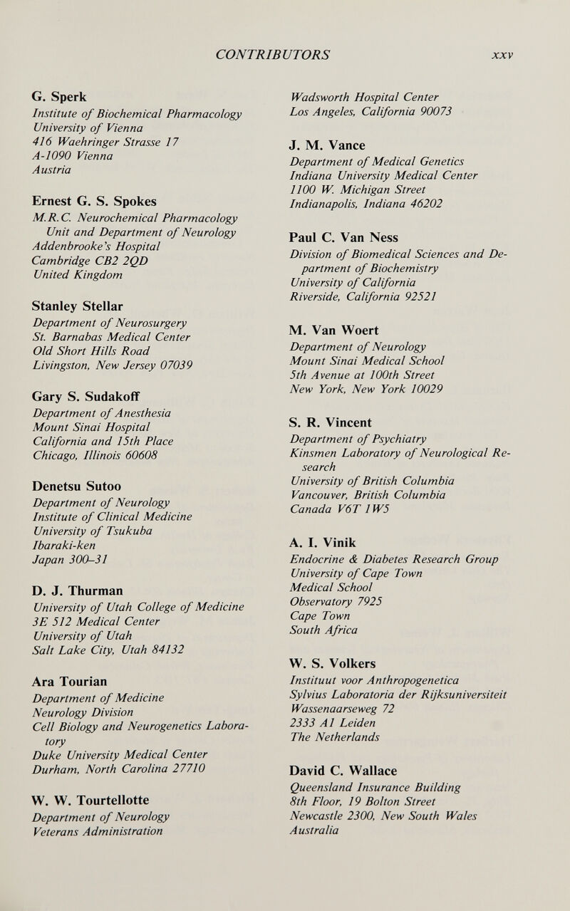 CONTRIBUTORS XXV G. Sperk Institute of Biochemical Pharmacology University of Vienna 416 Waehringer Strasse 17 A-1090 Vienna Austria Ernest G. S, Spokes M.R.C. Neurochemical Pharmacology Unit and Department of Neurology Addenbrooke's Hospital Cambridge CB2 2QD United Kingdom Stanley Stellar Department of Neurosurgery St. Barnabas Medical Center Old Short Hills Road Livingston, New Jersey 07039 Gary S. Sudakoff Department of Anesthesia Mount Sinai Hospital California and 15th Place Chicago, Illinois 60608 Denetsu Sutoo Department of Neurology Institute of Clinical Medicine University of Tsukuba Ibaraki-ken Japan 300-31 D. J. Thurman University of Utah College of Medicine 3E 512 Medical Center University of Utah Salt Lake City, Utah 84132 Ara Tourian Department of Medicine Neurology Division Cell Biology and Neurogenetics Labora¬ tory Duke University Medical Center Durham, North Carolina 27710 W. W. Tourtellotte Department of Neurology Veterans Administration Wadsworth Hospital Center Los Angeles, California 90073 J. M. Vance Department of Medical Genetics Indiana University Medical Center 1100 W. Michigan Street Indianapolis, Indiana 46202 Paul C. Van Ness Division of Biomedical Sciences and De¬ partment of Biochemistry University of California Riverside, California 92521 M. Van Woert Department of Neurology Mount Sinai Medical School 5th Avenue at 100th Street New York, New York 10029 S. R. Vincent Department of Psychiatry Kinsmen Laboratory of Neurological Re¬ search University of British Columbia Vancouver, British Columbia Canada V6T 1W5 A. I. Vinik Endocrine & Diabetes Research Group University of Cape Town Medical School Observatory 7925 Cape Town South Africa W, S. Volkers Instituut voor Anthropogenetica Sylvius Laboratoria der Rijksuniversiteit Wassenaarseweg 72 2333 Al Leiden The Netherlands David C. Wallace Queensland Insurance Building 8th Floor, 19 Bolton Street Newcastle 2300, New South Wales Australia