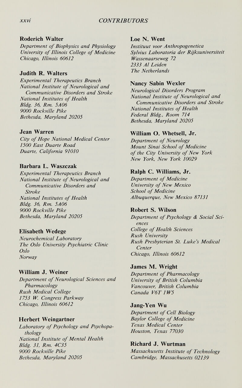 xxvi CONTRIBUTORS Roderich Walter Department of Biophysics and Physiology University of Illinois College of Medicine Chicago, Illinois 60612 Judith R. Walters Experimental Therapeutics Branch National Institute of Neurological and Communicative Disorders and Stroke National Institutes of Health Bldg 36, Rm. 5A06 9000 Rockville Pike Bethesda, Maryland 20205 Jean Warren City of Hope National Medical Center 1500 East Duarte Road Duarte, California 91010 Barbara L. Waszczak Experimental Therapeutics Branch National Institute of Neurological and Communicative Disorders and Stroke National Institutes of Health Bldg. 36, Rm. 5A06 9000 Rockville Pike Bethesda, Maryland 20205 Elisabeth Wedege Neurochemical Laboratory The Oslo University Psychiatric Clinic Oslo Norway William J. Weiner Department of Neurological Sciences and Pharmacology Rush Medical College 1753 W Congress Parkway Chicago, Illinois 60612 Herbert Weingartner Laboratory of Psychology and Psychopa- thology National Institute of Mental Health Bldg 31. Rm. 4C35 9000 Rockville Pike Bethesda, Maryland 20205 Loe N. Went Instituut voor Anthropogenetica Sylvius Laboratoria der Rijksuniversiteit Wassenaarseweg 72 2333 Al Leiden The Netherlands Nancy Sabin Wexler Neurological Disorders Program National Institute of Neurological and Communicative Disorders and Stroke National Institutes of Health Federal Bldg., Room 714 Bethesda, Maryland 20205 William O. Whetsell, Jr. Department of Neurology Mount Sinai School of Medicine of the City University of New York New York, New York 10029 Ralph C. Williams, Jr. Department of Medicine University of New Mexico School of Medicine Albuquerque, New Mexico 87131 Robert S. Wilson Department of Psychology & Social Sci¬ ences College of Health Sciences Rush University Rush Presbyterian St. Luke's Medical Center Chicago, Illinois 60612 James M. Wright Department of Pharmacology University of British Columbia Vancouver, British Columbia Canada V6T 1W5 Jang-Yen Wu Department of Cell Biology Baylor College of Medicine Texas Medical Center Houston, Texas 77030 Richard J. Wurtman Massachusetts Institute of Technology Cambridge, Massachusetts 02139