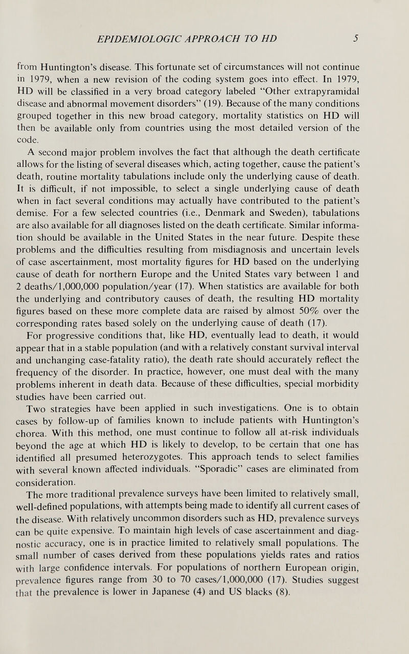 EPIDEMIOLOGIC APPROACH TO HD 5 from Huntington's disease. This fortunate set of circumstances will not continue in 1979, when a new revision of the coding system goes into effect. In 1979, HD will be classified in a very broad category labeled Other extrapyramidal disease and abnormal movement disorders (19). Because of the many conditions grouped together in this new broad category, mortality statistics on HD will then be available only from countries using the most detailed version of the code. A second major problem involves the fact that although the death certificate allows for the listing of several diseases which, acting together, cause the patient's death, routine mortality tabulations include only the underlying cause of death. It is difficult, if not impossible, to select a single underlying cause of death when in fact several conditions may actually have contributed to the patient's demise. For a few selected countries (i.e., Denmark and Sweden), tabulations are also available for all diagnoses listed on the death certificate. Similar informa¬ tion should be available in the United States in the near future. Despite these problems and the difficulties resulting from misdiagnosis and uncertain levels of case ascertainment, most mortality figures for HD based on the underlying cause of death for northern Europe and the United States vary between 1 and 2 deaths/1,000,000 population/year (17). When statistics are available for both the underlying and contributory causes of death, the resulting HD mortality figures based on these more complete data are raised by almost 50% over the corresponding rates based solely on the underlying cause of death (17). For progressive conditions that, like HD, eventually lead to death, it would appear that in a stable population (and with a relatively constant survival interval and unchanging case-fatality ratio), the death rate should accurately reflect the frequency of the disorder. In practice, however, one must deal with the many problems inherent in death data. Because of these difficulties, special morbidity studies have been carried out. Two strategies have been applied in such investigations. One is to obtain cases by follow-up of families known to include patients with Huntington's chorea. With this method, one must continue to follow all at-risk individuals beyond the age at which HD is likely to develop, to be certain that one has identified all presumed heterozygotes. This approach tends to select families with several known affected individuals. Sporadic cases are eliminated from consideration. The more traditional prevalence surveys have been limited to relatively small, well-defined populations, with attempts being made to identify all current cases of the disease. With relatively uncommon disorders such as HD, prevalence surveys can be quite expensive. To maintain high levels of case ascertainment and diag¬ nostic accuracy, one is in practice limited to relatively small populations. The small number of cases derived from these populations yields rates and ratios with large confidence intervals. For populations of northern European origin, prevalence figures range from 30 to 70 cases/1,000,000 (17). Studies suggest that the prevalence is lower in Japanese (4) and US blacks (8).