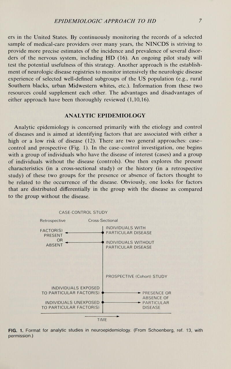 EPIDEMIOLOGIC APPROACH TO HD 7 ers in the United States. By continuously monitoring the records of a selected sample of medical-care providers over many years, the NINCDS is striving to provide more precise estimates of the incidence and prevalence of several disor¬ ders of the nervous system, including HD (16). An ongoing pilot study will test the potential usefulness of this strategy. Another approach is the establish¬ ment of neurologic disease registries to monitor intensively the neurologic disease experience of selected well-defined subgroups of the US population (e.g., rural Southern blacks, urban Midwestern whites, etc.). Information from these two resources could supplement each other. The advantages and disadvantages of either approach have been thoroughly reviewed (1,10,16). Analytic epidemiology is concerned primarily with the etiology and control of diseases and is aimed at identifying factors that are associated with either a high or a low risk of disease (12). There are two general approaches; case- control and prospective (Fig. 1). In the case-control investigation, one begins with a group of individuals who have the disease of interest (cases) and a group of individuals without the disease (controls). One then explores the present characteristics (in a cross-sectional study) or the history (in a retrospective study) of these two groups for the presence or absence of factors thought to be related to the occurrence of the disease. Obviously, one looks for factors that are distributed differentially in the group with the disease as compared to the group without the disease. ANALYTIC EPIDEMIOLOGY CASE-CONTROL STUDY Retrospective Cross-Sectional FACTOR(S) PRESENT OR ABSENT INDIVIDUALS WITH -<» PARTICULAR DISEASE -<• INDIVIDUALS WITHOUT PARTICULAR DISEASE PROSPECTIVE (Cohort) STUDY INDIVIDUALS EXPOSED TO PARTICULAR FACTOR(S) PRESENCE OR ABSENCE OF PARTICULAR DISEASE INDIVIDUALS UNEXPOSED TO PARTICULAR FACTOR(S) TIME FIG. 1. Format for analytic studies in neuroepidemiology. (From Schoenberg, ref. 13, with permission.)