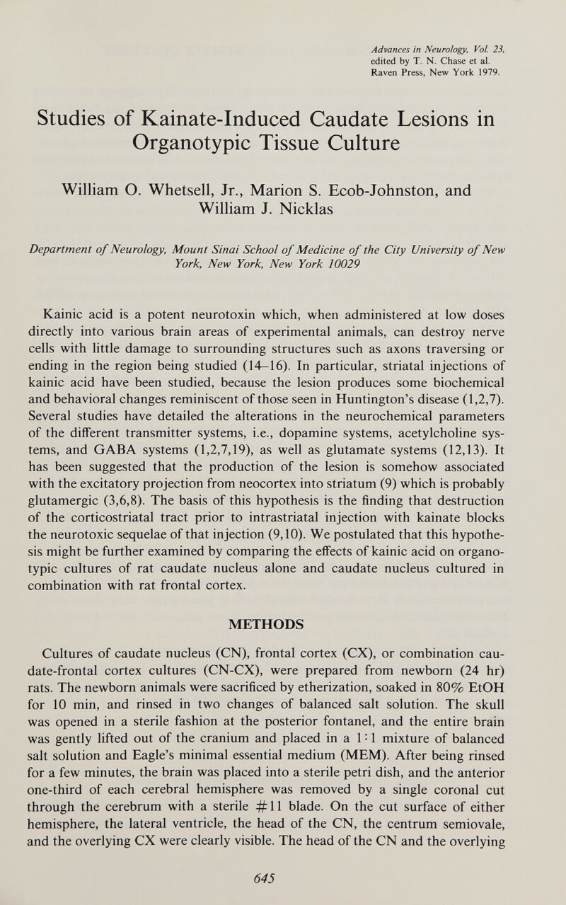 Advances in Neurology, Vol. 23, edited by T, N. Chase et al. Raven Press, New York 1979. Studies of Kainate-Induced Caudate Lesions in Organotypic Tissue Culture William O. Whetsell, Jr., Marion S. Ecob-Johnston, and William J. Nicklas Department of Neurology, Mount Sinai School of Medicine of the City University of New York, New York, New York 10029 Kainic acid is a potent neurotoxin which, when administered at low doses directly into various brain areas of experimental animals, can destroy nerve cells with little damage to surrounding structures such as axons traversing or ending in the region being studied (14—16). In particular, striatal injections of kainic acid have been studied, because the lesion produces some biochemical and behavioral changes reminiscent of those seen in Huntington's disease (1,2,7). Several studies have detailed the alterations in the neurochemical parameters of the different transmitter systems, i.e., dopamine systems, acetylcholine sys¬ tems, and GABA systems (1,2,7,19), as well as glutamate systems (12,13). It has been suggested that the production of the lesion is somehow associated with the excitatory projection from neocortex into striatum (9) which is probably glutamergic (3,6,8). The basis of this hypothesis is the finding that destruction of the corticostriatal tract prior to intrastriatal injection with kainate blocks the neurotoxic sequelae of that injection (9,10). We postulated that this hypothe¬ sis might be further examined by comparing the effects of kainic acid on organo¬ typic cultures of rat caudate nucleus alone and caudate nucleus cultured in combination with rat frontal cortex. METHODS Cultures of caudate nucleus (CN), frontal cortex (CX), or combination cau¬ date-frontal cortex cultures (CN-CX), were prepared from newborn (24 hr) rats. The newborn animals were sacrificed by etherization, soaked in 80% EtOH for 10 min, and rinsed in two changes of balanced salt solution. The skull was opened in a sterile fashion at the posterior fontanel, and the entire brain was gently lifted out of the cranium and placed in a 1 = 1 mixture of balanced salt solution and Eagle's minimal essential medium (MEM). After being rinsed for a few minutes, the brain was placed into a sterile petri dish, and the anterior one-third of each cerebral hemisphere was removed by a single coronal cut through the cerebrum with a sterile #11 blade. On the cut surface of either hemisphere, the lateral ventricle, the head of the CN, the centrum semiovale, and the overlying CX were clearly visible. The head of the CN and the overlying 645